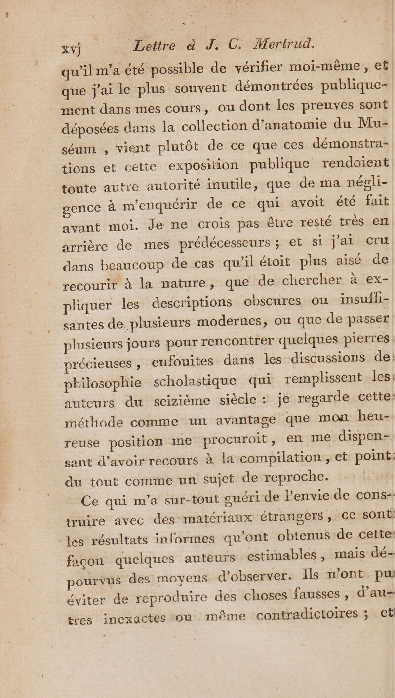 qu'ilm'a été possible de vérifier moi-même , et que j'ai le plus souvent démontrées publique- ment dans mes cours, ou dont les preuves sont déposées dans la collection d'anatomie du Mu- séum , vient plutôt de ce que ces démonstra- tions et cette exposition publique rendoient toute autre autorité inutile, que de ma négli- gence à m’enquérir de ce qui avoit été fait avant moi. Je ne crois pas être resté très erl arrière de mes prédécesseurs ; et si j'ai cru dans beaucoup de cas qu’il étoit plus aisé de recourit à la nature, que de chercher à ex- pliquer les descriptions obscures ou insuffi- santes de. plusieurs modernes, ou que de passer plusieurs jours pour rencontrer quelques pierres précieuses ;, enfouites dans les discussions de: philosophie scholastique qui remplissent les: auteurs du seizième siècle : je regarde cette: méthode comme un avantage que mon heu- reuse position me procuroit, en me dispen- sant d’avoir recours à la compilation , et point: du tout comme un sujet de reproche. Ce qui m'a sur-tout ouéri de l'envie de cons-- truire avec dés matériaux étrangérs ,. ce sont: les résultats informes qu'ont obtenus de cette: façon quelques auteurs estimables , mais dé+ pourvus des moyens d'observer. Ils n’ont pu éviter de reproduire des choses fausses , d’au- ives inexactes ou même contradictoires ; et