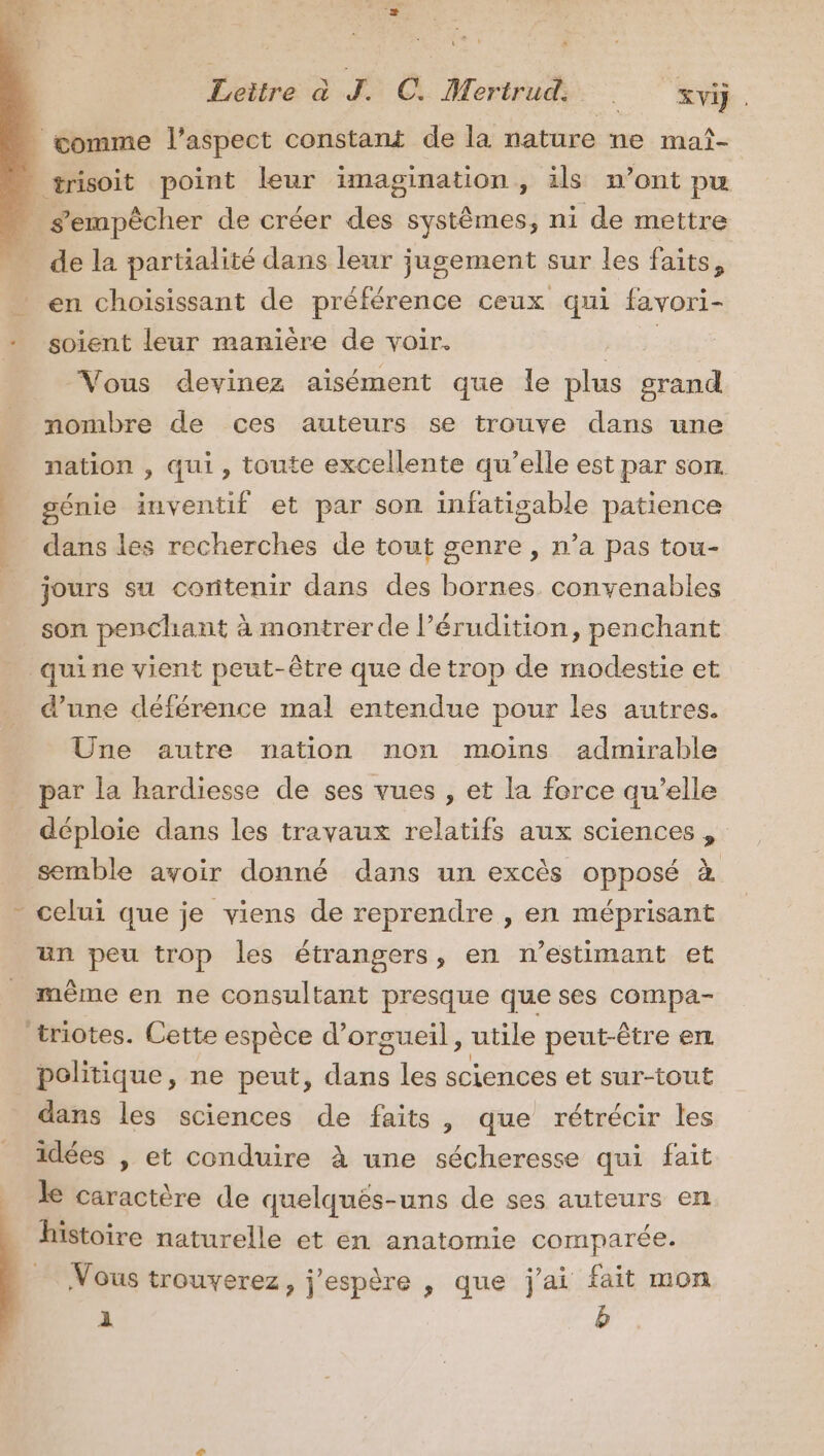 LE Fins : do Cp de la partialité dans leur jugement sur les faits, en choisissant de préférence ceux qui favori- soient leur manière de voir. Pres Vous devinez aisément que le plus grand nombre de ces auteurs se trouve dans une nation , qui, toute excellente qu’elle est par son. génie inventif et par son infatigable patience dans les recherches de tout genre , n’a pas tou- jours su contenir dans des bornes convenables son penchant à montrer de l’érudition, penchant d’une déférence mal entendue pour les autres. Une autre nation non moins admirable par la hardiesse de ses vues , et la force qu’elle déploie dans les travaux relatifs aux sciences , * celui que je viens de reprendre , en méprisant un peu trop les étrangers, en n’estimant et même en ne consultant presque que ses compa- politique, ne peut, ds les sciences et sur-tout dans les sciences de faits, que rétrécir les idées , et conduire à une sécheresse qui fait le caractère de quelqués-uns de ses auteurs en histoire naturelle et en anatomie comparée. Vous trouverez, j'espère , que j'ai fait mon 1 Le