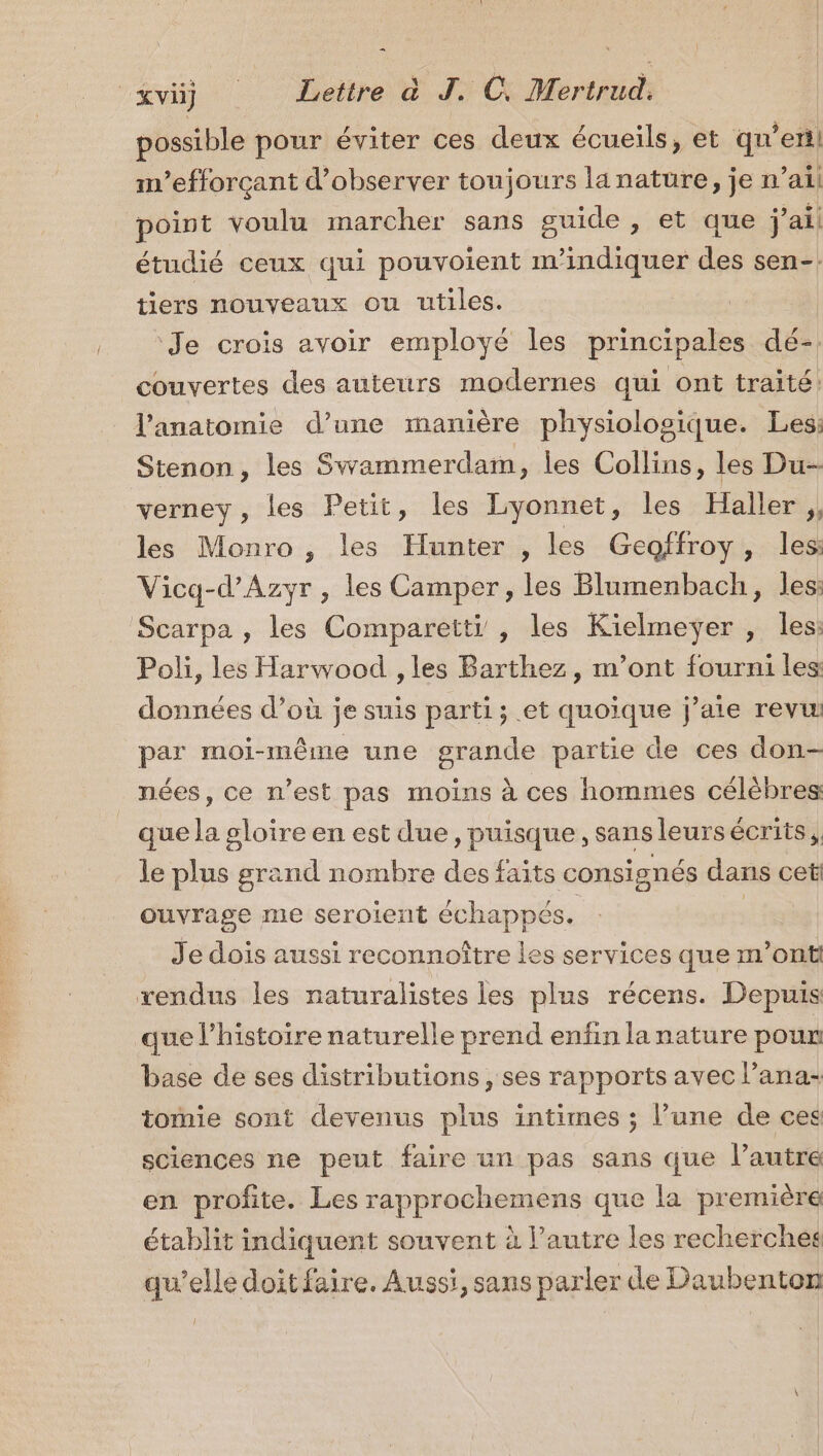 possible pour éviter ces deux écueils, et qu en m’efforçant d'observer toujours lanature, je n ail point voulu marcher sans guide, et que j ai étudié ceux qui pouvoient m'indiquer des sen-. tiers nouveaux ou utiles. Je crois avoir employé les principales dé-. couvertes des auteurs modernes qui ont traité: l'anatomie d’une manière physiolosique. Les: Stenon, les Swammerdam, les Collins, les Du- verney , les Petit, les Lyonnet, les Haller ;, les Monro , les Hunter , les Geoffroy, les: Vicq-d’Azyr, les Camper, les Blumenbach, les: Scarpa , les Comparetti , les Kielmeyÿer , les: Poli, les Harwood , les Barthez, m'ont fourni les données d’où je suis parti; et quoique j’aie revw par moi-même une grande partie de ces don- nées, ce n’est pas moins à ces hommes célèbres: que la gloire en est due, puisque , sans leurs écrits, le plus grand nombre des faits consignés dans cet ouvrage me seroient échappés. | Je dois aussi reconnoître les services que m'ont rendus les naturalistes les plus récens. Depuis que l’histoire naturelle prend enfin la nature pour: base de ses distributions, ses rapports avec l’ana- tomie sont devenus plus intimes ; l’une de ces sciences ne peut faire un pas sans que l’autre en profite. Les rapprochemens que la première établit indiquent souvent à l’autre les recherche qu’elle doit faire. Aussi, sans parler de Daubenton Î