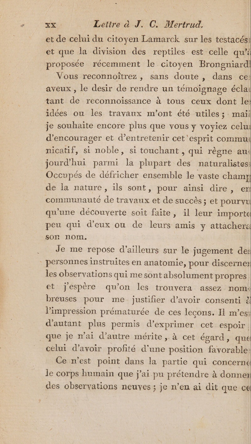 oi … Lettre à J. C, Mertrud, et de celui du citoyen Lamarck sur les testacés: et que la division des reptiles est celle qu Vous reconnoîtrez , sans doute , dans ce: aveux , le desir de rendre un témoïgnage écla: tant de reconnoissance à tous ceux dont le idées ou les travaux m'ont été utiles ; mail je souhaite encore plus que vous y voyiez celu d'encourager et d'entretenir cet esprit commu nicatif, si noble, si touchant , qui règne au: Occupés de défricher ensemble le vaste chamt de la nature, ils sont, pour ainsi dire, en communauté de travaux et de succès ; et pourvu qu'une decouverte soit faite, il leur importe peu qui d'eux ou de leurs amis y attacher son nom. Je me repose d’ailleurs sur le jugement de: les observations qui me sont absolument propres. et j'espère qu’on les trouvera assez nom: breuses pour me justifier d’avoir consenti l'impression prématurée de ces leçons. I1 mes: d'autant plus permis d’exprimer cet espoir | F4 celui d’avoir profité d'une position favorable: Ce n’est point dans la partie qui concerné le corps humain que j’ai pu prétendre à donner des observations neuves ; je n’en ai dit que ce