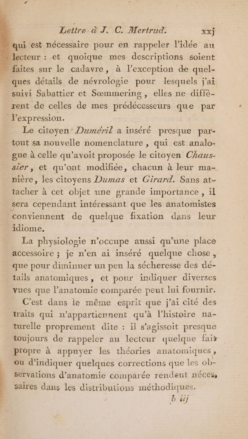 qui est nécessaire pour en rappeler l’idée au lecteur : et quoique mes descriptions soient faites sur le cadavre, à l'exception de quel- ques détails de névrologie pour lesquels j'ai, suivi Sabattier et Sœmmering , elles ne diffè- rent de celles de mes prédécesseurs que par l’expression. : Le citoyen’ Duméril a inséré presque par- tout sa nouvelle nomenclature , qui est analo- - gue à celle qu’avoit proposée le citoyen CAaus- ser, et qu'ont modifiée, chacun à leur ma- nière, les citoyens Dumas et Girard. Sans at- tacher à cet objet une grande importance , il sera cependant intéressant que les anatomistes conviennent de quelque fixation dans leur idiome. La physiologie n’occupe aussi qu’une place accessoire ; je n’en ai inséré quelque chose, que pour diminuer un peu la sécheresse des dé- tails anatomiques, et pour indiquer diverses vues que l’anatomie comparée peut lui fournir. C’est dans ie même esprit que j'ai cité des traits qui m’appartiennent qu’à l’histoire na- turelle proprement dite : il s’agissoit presque propre à appuyer les théories anatomiques ; ou d'indiquer quelques corrections que les ob- servations d'anatomie comparée rendent nécess Saires dans les distributions méthodiques. | LA) LA