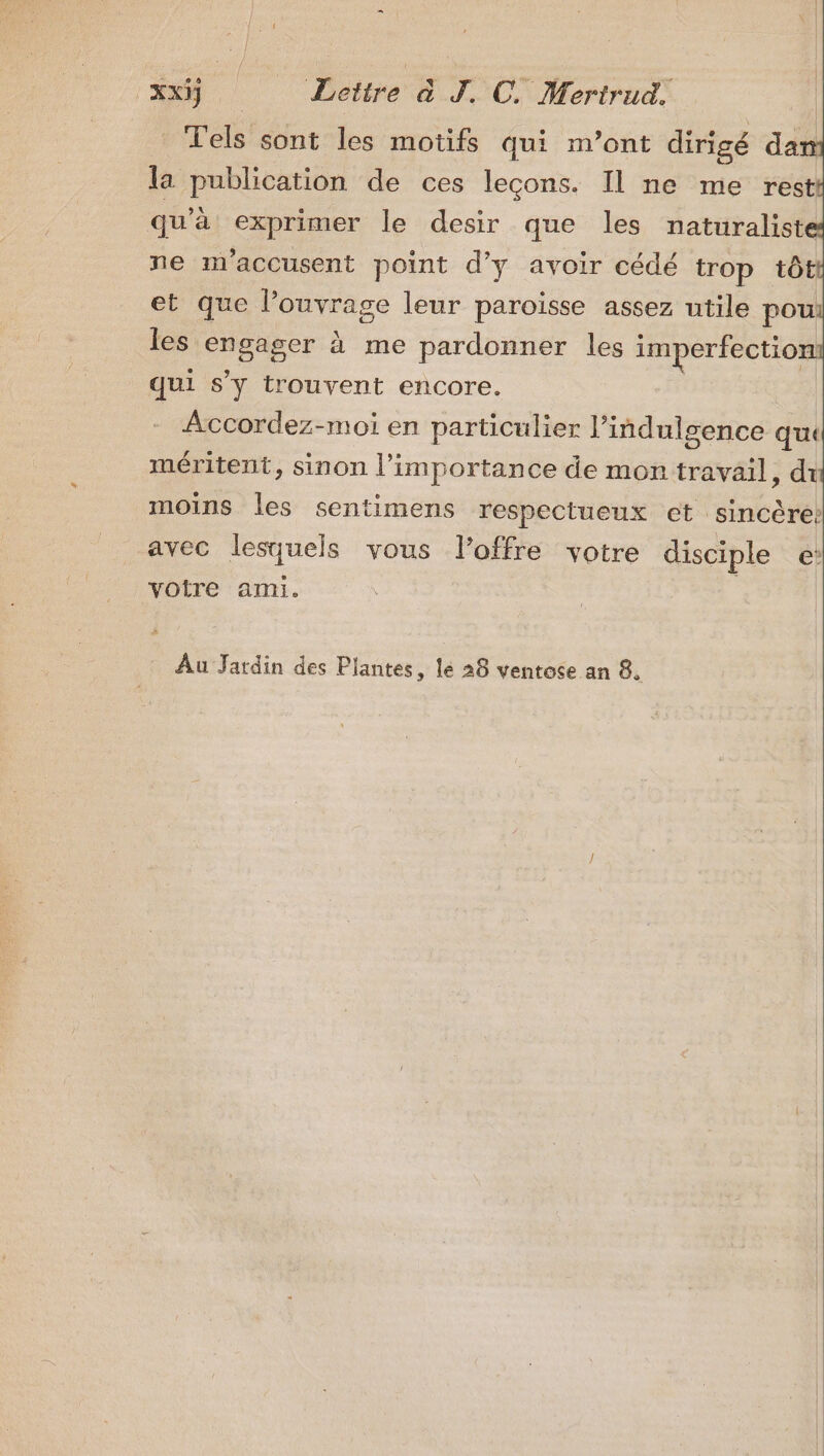 Tels sont les motifs qui m’ont dirigé dan la publication de ces lecons. Il ne me rest qu’à exprimer le desir que les naturaliste ne m’accusent point d'y avoir cédé trop tôt et que l’ouvrage leur paroisse assez utile pou les es à me pardonner les imperfection qui S'y trouvent encore. Accordez-moi en particulier l’indulgence qu méritent, sinon l'importance de mon réveil ; di moins les sentimens respectueux et sincère? avec lesquels vous lPoffre votre disciple €’ votre ami. Au Jardin des Plantes, le 28 ventose an 8.