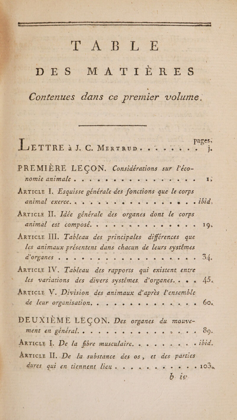 DES NT AT CLR ESS Contenues dans ce premier volume. L pages, LELRE à C. Mrrraune st ts je PREMIÈRE LEÇON. Locle rat hrs sur l'éco- nomie animale e e e. e e e e e CR] CC ER ARTICLE Ï. Esquisse générale des fonctions que Le corps RAD PERETCE. ne en in POSER PTESS S + Ebid, ARTICLE Il. Idée générale des organes dont Le corps SAMIALOCSE COMPOLR. «- .s.dge «ns +6. « sta. TO ARTICLE III. Tableau des principales différences que les animaux présentent dans chacun de leurs systêmes d'organes e. e . e e é. e e ° ® e e e e. e L2 e 34, ARTICLE IV. Tableau des rapports qui existent entre les variations des divers systémes. d'organes. . «+ « 45. ARTICLE V. Division des animaux d’après l’ensemble de leur organisation, . RE EE Na a OO a DEUXIÈME LECON. Des organes du mauve- ment en général. « PR D le anti nec D rat en 89. AnTicre [. De La fibre musculaire. à « . + + «+ « ibid. ArrTicre II. De /a substance des os, et des parties D D en Liennent dieu ii ne STE Na OMR b. 45