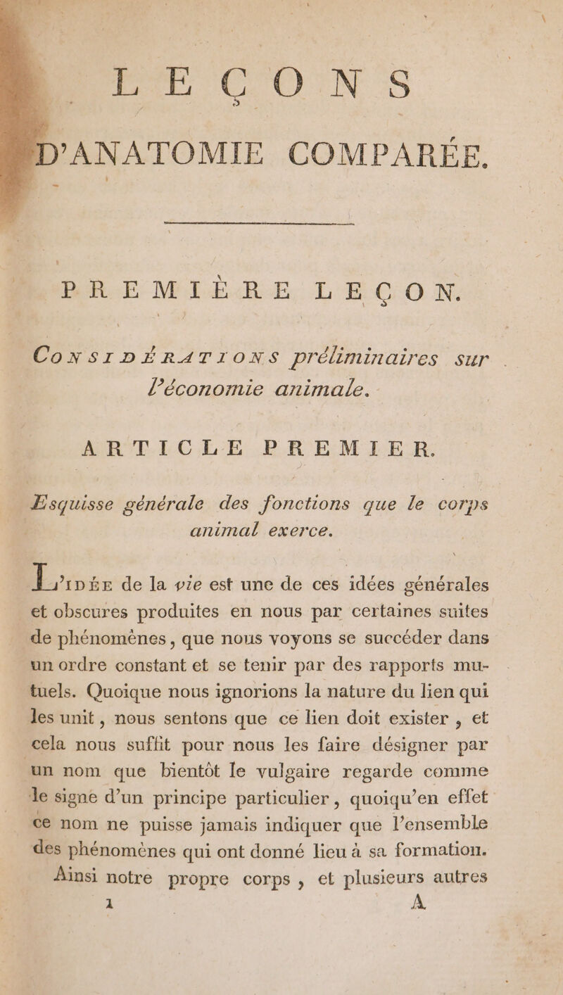 LÉCONS D'ANATOMIE COMPARÉE. PREMIÈRE LECON. CONSIDÉRATIONS préliminaires sur l’économie animale. ARTICLE PREMIER. Æsquisse générale des fonctions que le corps animal exerce. Éiotx de la vie est une de ces idées générales et obscures produites en nous par certaines suites de phénomènes, que nous voyons se succéder dans un ordre constant et se tenir par des rapports mu- tuels. Quoique nous ignorions la nature du lien qui les unit, nous sentons que ce lien doit exister , et cela nous suffit pour nous les faire désigner par un nom que bientôt le vulgaire FEaide comme le signe d’un principe particulier, quoiqu’en effet ce nom ne puisse jamais indiquer que l’ensemble des phénomènes qui ont donné lieu à sa formation. Ainsi notre propre corps , et plusieurs autres