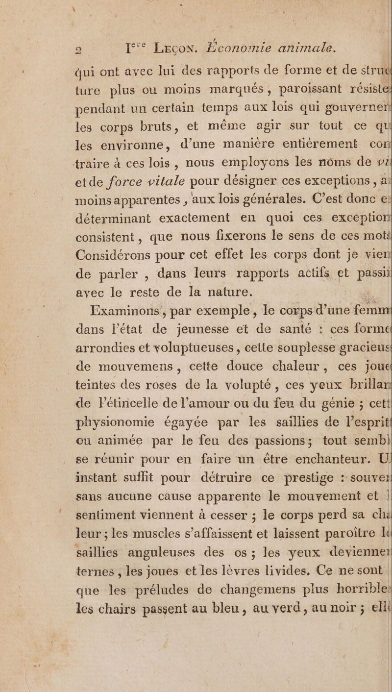 qui ont avec lui des rapports de forme et de stru ture plus ou moins marqués, paroïissant résisté pendant un certain temps aux lois qui gouverner) les corps bruts, et même agir sur tout ce qu les environne, d’une manière entièrement con traire à ces lois, nous employons les nôms de 4 etde force vitale pour désigner ces exceptions , ai moins apparentes , aux lois générales. C’est donc e: déterminant exactement en quoi ces exception consistent, que nous fixerons le sens de ces mot Considérons pour cet effet les corps dont je vien de parler , dans leurs rapports actifs et passii avec le reste de la nature. | Examinons , par exemple, le corps d’une sons | dans l’état de jeunesse et de santé : ces formé arrondies et voluptueuses, celle souplesse gracieus de mouvemens, cette douce chaleur, ces joue teintes des roses de la volupté, ces yeux brillar de Pétincelle de l'amour ou du feu du génie ; cett physionomie égayée par les saillies de Létaril ou animée par le feu des passions; tout semb) se réunir pour en faire un être enchanteur. UÜ instant suit pour détruire ce prestige : souve: sans aucune cause apparente le mouvement et | sentiment viennent à cesser ; le corps perd sa chi leur ; les muscles s’affaissent et laissent paroître saillies anguleuses des os ; les yeux devienner ternes , les joues et les lèvres livides. Ce ne sont. que les préludes de changemens plus horrible: les chairs passent au bleu, au verd, au noir ; elli
