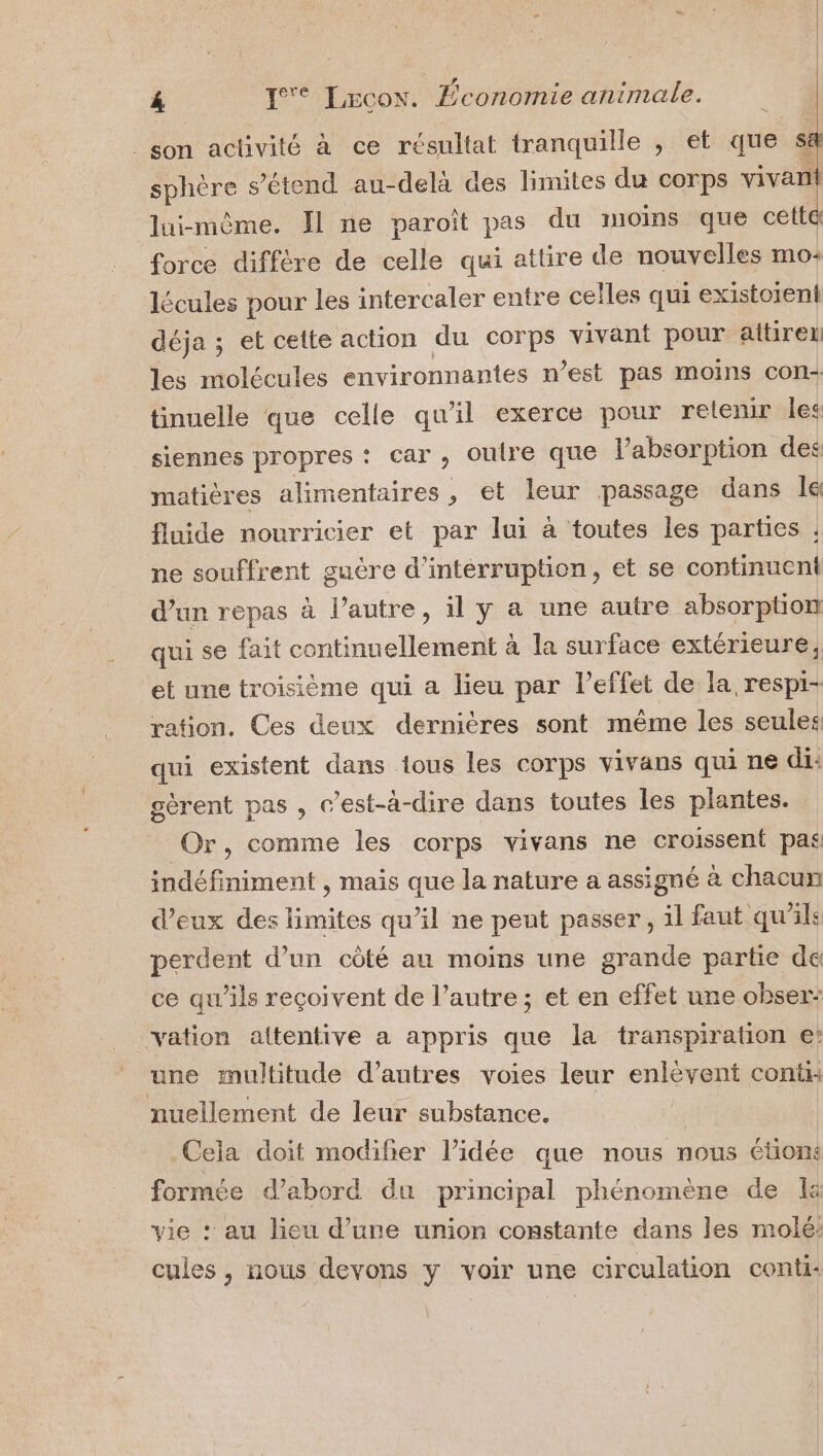 _son activité à ce résultat tranquille , et que Ê sphère s'étend au-delà des limites du corps vivanl lui-même. Jl ne paroîït pas du moins que cetta force diffère de celle qui attire de nouvelles mo: lécules pour les intercaler entre celles qui existoient déja ; et cette action du corps vivant pour aitireii les molécules environnantes n’est pas moins con tinuelle que celle qu'il exerce pour relenir les siennes propres : car, oulre que l'absorption des matières alimentaires, et leur passage dans Île fluide nourricier et par lui à toutes les parties ; ne souffrent guère d’intérruption, et se continuent d'un repas à l’autre, il y a une autre absorption qui se fait continuellement à la surface extérieure, et une troisième qui a lieu par l’effet de la, respi- ration. Ces deux dernières sont même les seules: qui existent dans ious les corps vivans qui ne di: gèrent pas, c’est-à-dire dans toutes les plantes. Or, comme les corps vivans ne croissent pas indéfiniment , mais que la nature a assigné à chacun d'eux des limites qu’il ne peut passer, il faut qu'ils perdent d’un côté au moins une grande partie de ce qu'ils reçoivent de l’autre; et en effet une obser: vation attentive a appris que la transpiration e: une multitude d’autres voies leur hIRRES conti nuellement de leur substance. Cela doit modifier l’idée que nous nous étions formée d’abord du principal phénomène de Ia vie : au lieu d’une union constante dans les molé: cules, nous devons y voir une circulation conti: