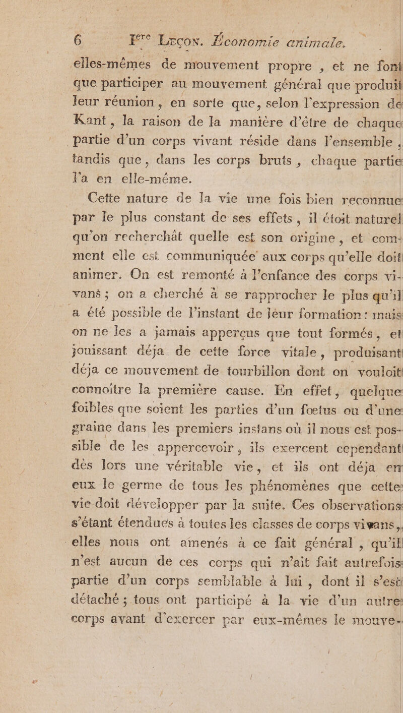 ?, eæ Ê e 1 elles-mêmes de mouvement propre , et ne fon que ParTOESE au mouvement général que , leur réunion, en sorte que, selon l'expression d Kant, la raison de la manière d’être de chaque pétie d’un corps vivant réside dans l’ensemble , tandis que, dans les corps bruts, chaque partie l'a en elle-même. ._ Cefte nature de Ia vie une fois bien reconnue par le plus constant de ses effets, il étoit naturel qu'on recherchät quelle est son origine, et com: ment elle est communiquée aux corps qu’elle doit! animer. On est remonté à l’enfance des corps vi: vans; on a cherché à se rapprocher le plus qu'il a été possible de l'instant de Jéur formation: rmais on ne les a jamais appercçus que tout formés, el jouissant déja. de cette force vitale, produisant! déja ce mouvement de tourbillon dont on voulait! connoitre la première cause. En effet, quelaue foibles que soient les parties d’un fœtus ou d’une graine dans les premiers instans où il nous est pos- able de les appercevoir, ils exercent cependant! des lors une véritable vie, et üls ont déja enr eux le germe de tous les phénomènes que cette: vie doit développer par la suite. Ces observations s’étant étendues à toutes les classes de corps vivans, elles nous ont amenés à ce fait général , qu'il n'est aucun de ces corps qui n'ait fait autrefois partie d’un corps semblable à li, dont il s’est détaché ; tous ont participé à la vie d'un autre: corps avant d'exercer par eux-mêmes le mouve-