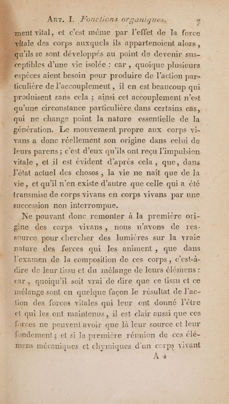 n ent vital, et c’est même par l'effet de la force tale des corps auxquels ils appartenoient alors ; qu'ils se sont développés au point de devenir sus- “ceptibles d’une vice isolée : car, quoique plusieurs | espèces aïent besoin pour produire de l’action par- “ticulière del accouplemeut , il en est beaucoup qui. D uicont sans cela ; ainsi cet accouplement n’est qu’une circonstance particulière dans certains cas, qui ne change point la nature essentielle de ja génération. Le mouvement propre aux corps vi- vans a donc réellement son origine dans celui de leurs parens ; c’est d'eux qu'ils ont reçu l'impulsion vitale , el il est évident d’après cela, que, dans l'état actuel des choses, la vie ne naît que de la vie, et qu’il n’en existe d’autre que celle qui a été transmise de corps vivans en corps vivans par une succession non interrompue. Ne pouvant donc remonter à la première ori- gine des corps vivans, nous n'avons de res- source pour chercher des lumières sur la vraie nature des forces qui les animent, que dans l'examen de la composition de ces corps, c’est-à- cire de leur tissu et du mélange de leurs élémens : car, quoiqu'il soit vrai de dire que ce tissu et ce mélange sont en quelque façon le résuliat de l’ac- tion des forces vitales qui leur ont donné l'être et qui les ont maintenus, il est clair aussi que ces = forces ne peuvent avoir que là leur source ct leur fondement ; et si Ja PRES réunion de ces élé- inens mécaniques et chyiniques d'un corps vivant À 4