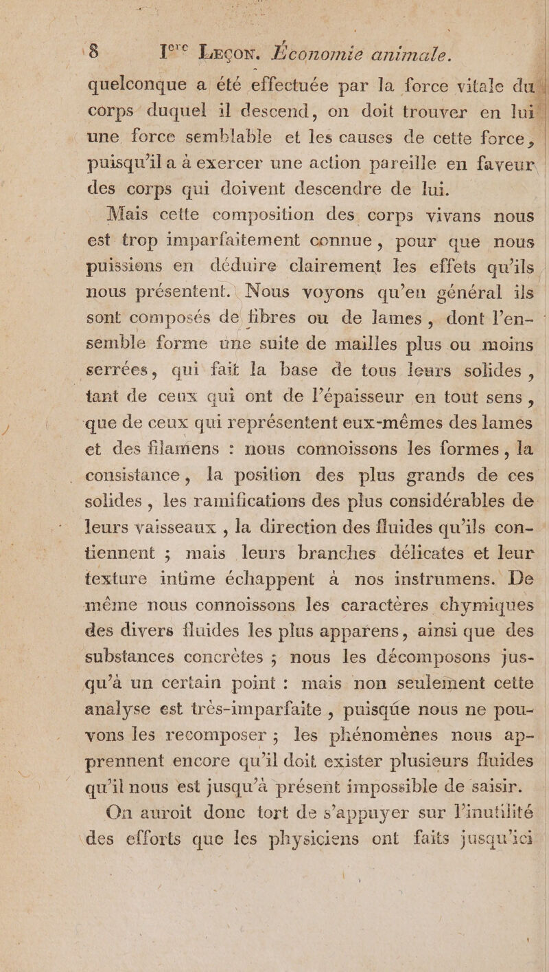 « r é LA quelconque a été ffetiée par la force vitale du corps duquel il descend, on doit trouver en lui! une force semblable et Les causes de cette force, puisqu'il a à exercer une action pareille en faveur des corps qui doivent descendre de lui. Mais cette composition des corps vivans nous est trop imparfaitement connue, pour que nous puissions en déduire clairement les effets qu'ils. nous présentent. Nous voyons qu’en général ils sont composés de libres ou de lames, dont l’en- : semble forme une suite de mailles plus où moins serrées, qui fait la base de tous leurs solides, _tant de ceux qui ont de l'épaisseur en tout sens, que de ceux qui représentent eux-mêmes des lames et des filamens : nous connoissons les formes, la consistance, la position des plus grands de ces solides, les ramifications des plus considérables de leurs vaisseaux , la direction des fluides qu’ils con- : tiennent ; mais leurs branches délicates et leur texture intime échappent à nos instrumens. De mème nous connoissons les caractères chymiques des divers fluides les plus apparens, aïnsi que des substances concrètes ; nous les décomposons jus- qu’à un certain point : mais non seulement cette analyse est trés-imparfaite , puisqûe nous ne pou- vons les recomposer ; les phénomènes nous ap- prennent encore qu'il doit exister plusieurs fluides qu'il nous est jusqu’à présent impossible de saisir. On auroit donc tort de s'appuyer sur l’inutilité ‘des efforts que les physiciens ont faits jusqu'ici il