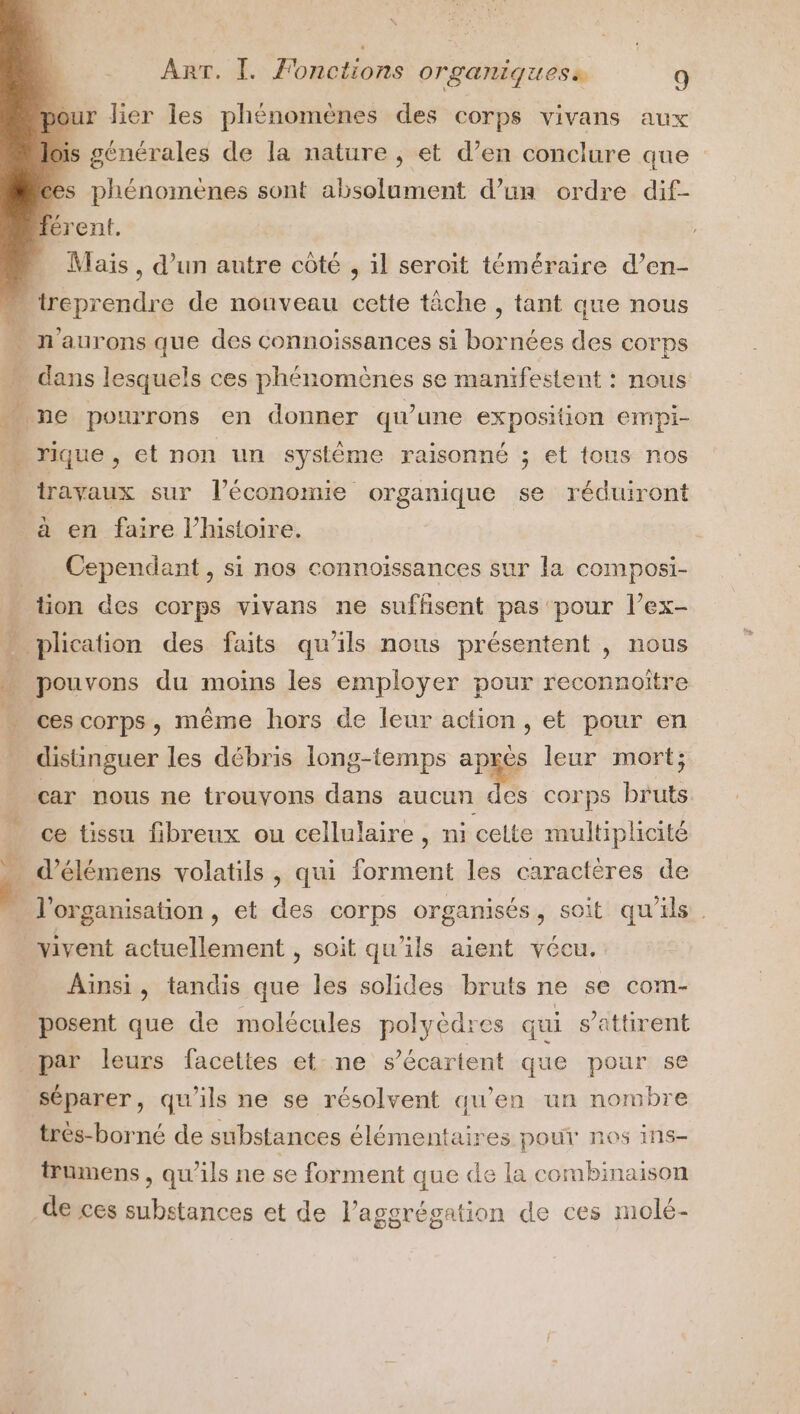 pour lier les phénomènes des corps vivans aux lois générales de la nature, et d’en conclure que ces phénomènes sont absolument d’un ordre dif- Térent. - Mais, d’un autre côté , il seroit téméraire d’en- “ reprendre de nouveau cette tâche , tant que nous . n’aurons que des connoissances si bornées des corps - dans lesquels ces phénomènes se manifestent : nous … ne pourrons en donner qu’une exposition empi- a rique , et non un systéme raisonné ; et tons nos travaux sur l’économie organique se réduiront à en faire l’histoire. Cependant , si nos connoissances sur la composi- tion des corps vivans ne suffisent pas pour l’ex- plication des faits qu'ils nous présentent , nous NET ’ . pouvons du moins les employer pour reconnoiître ces corps, même hors de leur action, et pour en distinguer les débris long-temps aprés leur mort; car nous ne trouvons dans aucun des corps bruts ce tissu fibreux ou cellulaire , ni cette multiplicité … d’élémens volatils, qui forment les caractères de J l'organisation, et des corps organisés, soit qu'ils . . vivent actuellement , soit qu'ils aient vécu. Ainsi, tandis que les solides bruts ne se com- posent que de molécules polyèdres qui s’attirent par leurs facettes et. ne s’écartent que pour se séparer, qu'ils ne se résolvent qu'en un nombre trés-borné de substances élémentaires pour nes ins- trumens , qu'ils ne se forment que de la combinaison de ces substances et de l’aggrégation de ces molé-