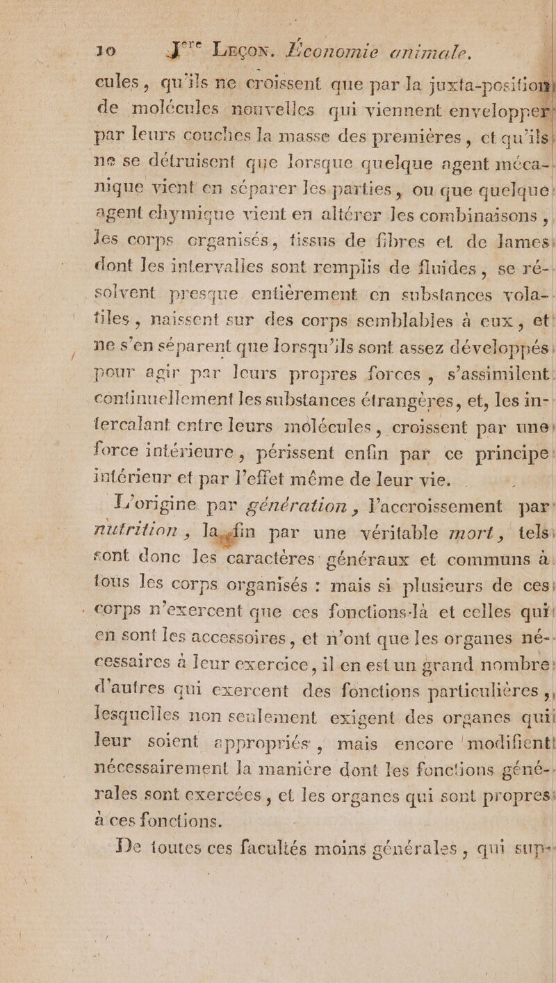 cules, qu ‘ils ne croissent que par la jux ta-position]} de molécules nouvelles qui viennent en relopper! par leurs couches la masse des premières, et qu’ils! ne se détruisent que lorsque quelque agent méca-| nique vicnt en séparer les parties, ou que quelque: agent chymique vient en altérer les combinaisons , Jes corps organisés, tissus de fibres et de lames: dont les intervalies sont remplis de fluides, se ré-! solvent presque entièrement en substances vola-. tiles, naissent sur des corps semblabies à eux, et! ne s’en séparent qne lorsqu'ils sont assez développés: Pour agir par Îeurs propres forces , s’assimilent: continuellement les substances étrangères, et, les in-: lercalant cntre leurs molécules, croissent par une’ Jorce intérieure, Fete enfin par ce principe intérieur et par l'effet même de leur vie. origine par génération, Vaccroissement par: nutrition , las in par une véritable 71ort, tels: sont donc Jes caractères: généraux et communs à: tous Îles corps organisés : mais si plusieurs de ces: . Corps n’exercent que ces fonctions-là et celles qui! en sont les accessoires, et n’ont que les organes né-- cessaires à Icur exercice, il en est un grand nombre d'autres qui exercent de fonctions particulières ,, lesqueiles non seulement exigent des organes quil leur soient appropriés , mais encore modifient} nécessairement la manicre dont les fonc'ions géne-: rales sont exercées, et les organes qui sont propres: a ces fonctions. r De toutes ces facultés moins générales, qui sup.