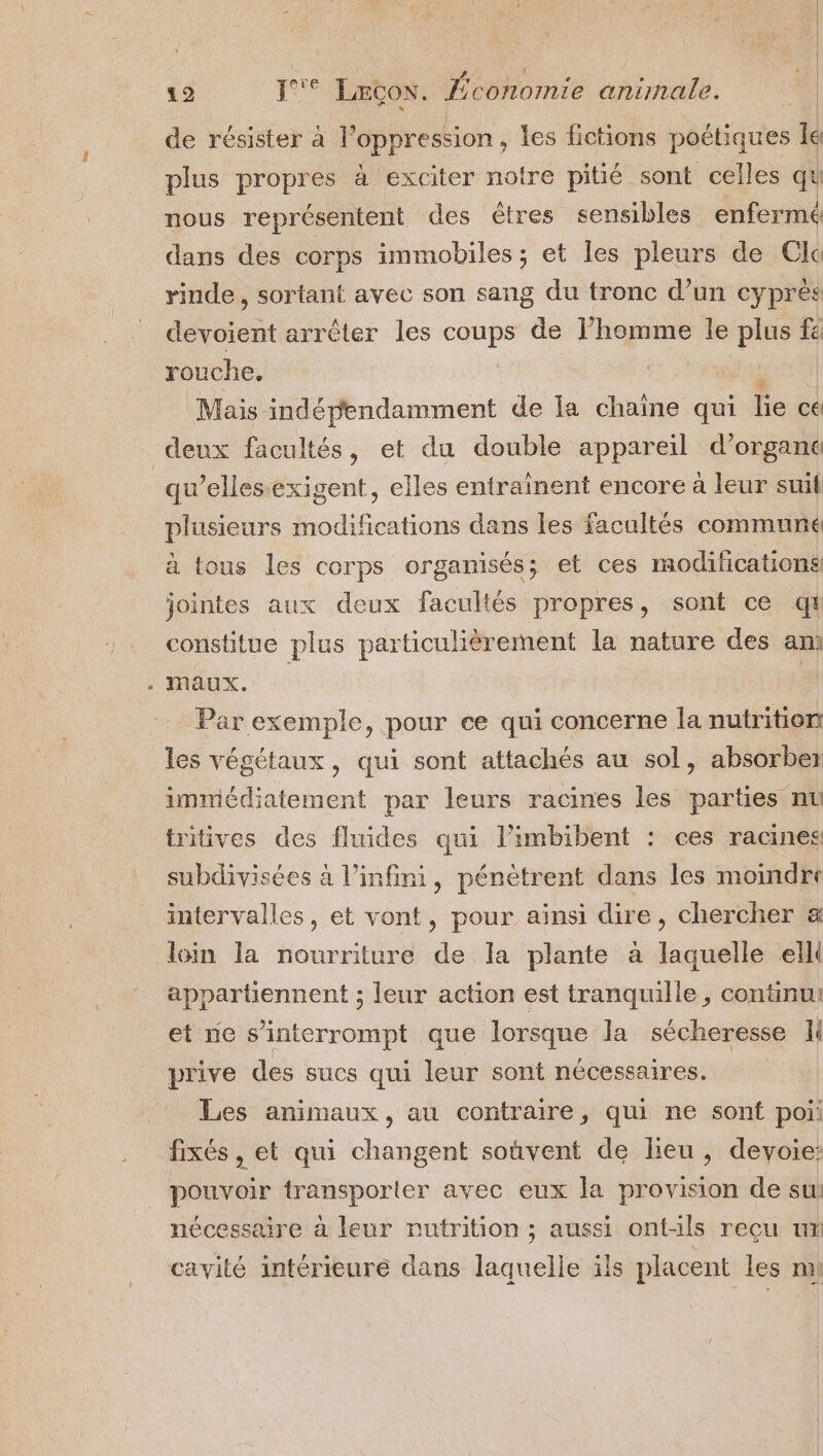 de résister à l'oppression , les fictions poétiques le plus propres à exciter notre pitié sont celles qu nous représentent des êtres sensibles enfermé dans des corps immobiles ; et les pleurs de Cla rinde , sortant avec son sang du tronc d’un cyprès devoient arrêter les coups de l’homme le plus fe rouche, Mais indépendamment de la chaîne qui Ée ce deux facultés, et du double appareil d’organc qu’ellesexigent, elles entraînent encore à leur suit plusieurs modifications dans les facaltés communé à tous les corps organisés; et ces modifications jointes aux deux facultés propres, sont ce q# constitue plus particulièrement la nature des am Par exemple, pour ce qui concerne la nutrition les végétaux, qui sont attachés au sol, absorber immédiatement par leurs racines les parties nu tritives des fluides qui l’imbibent : ces racines subdivisées à l'infini, pénètrent dans les moindre intervalles, et vont, pour aïnsi dire, chercher &amp; loin la nourriture de la plante à laquelle elll appartiennent ; leur action est tranquille , continu: et ne s’interrompt que lorsque la sécheresse li prive des sucs qui leur sont nécessaires. Les animaux, au contraire, qui ne sont poi fixés , et qui changent soûvent de lieu, devyoie: pouvoir D ponte avec eux la provision de sui nécessaire à leur nutrition ; aussi ont-ils reçu ut cavité intérieure dans laquelle ils placent les mi