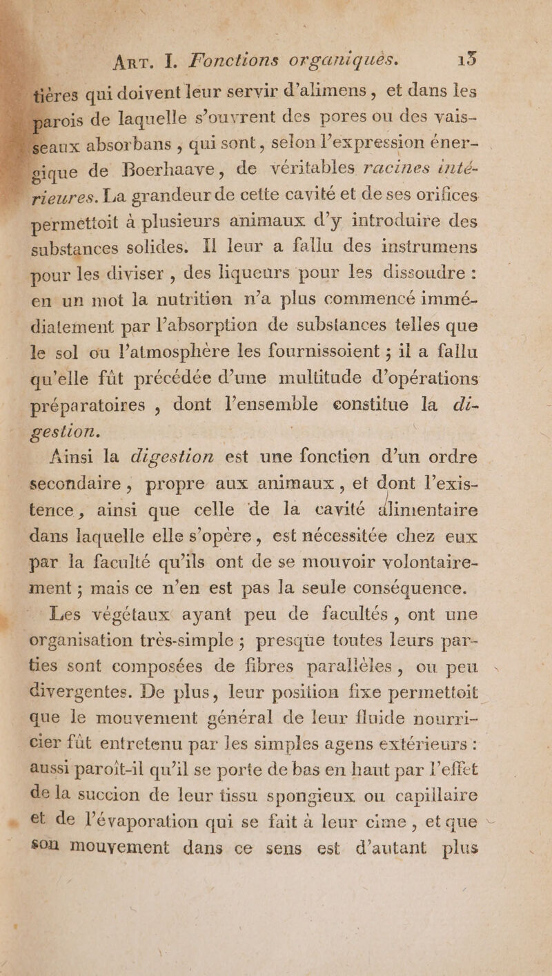 Arr. I. fonctions organiques. 13 tières qui doivent leur servir d’alimens , et dans les 7 rois de laquelle s’ouvrent des pores ou des vais- seaux absorbans ; qui sont, selon l” expression éner- gique de Boerhaave, de véritables racines inté- rieures. La grandeur de cette cavité et de ses orifices permettoit à plusieurs animaux d'y introduire des substances solides. Il leur a fallu des instrumens pour les diviser , des liqueurs pour les dissoudre : en un mot la nutritien n’a plus commencé immé- diatement par l'absorption de substances telles que le sol ou l'atmosphère les fournissoient ; il a fallu qu’elle füt précédée d’une multitude d'opérations préparatoires , dont l’ensemble eonstitue la di- gestion. | | Ainsi la digestion est une fonctien d’un ordre secondaire , propre aux animaux , et dont l’exis- tence, ainsi que celle de la cavité d'imentaire dans laquelle elle s’opere, est nécessitée chez eux par la faculté qu’ils ont de se mouvoir volontaire- ment ; mais ce n’en est pas la seule conséquence. 1 Les végétaux ayant peu de facultés, ont une organisation très-simple ; presque toutes leurs par- ties sont composées de fibres parallèles, ou peu divergentes. De plus, leur position fixe permettoit que le mouvement général de leur fluide nourri- cier füt entretenu par les simples agens extérieurs : aussi paroit-il qu'il se porte de bas en haut par l'effet de la succion de leur tissu spongieux ou capillaire « €b de l’évaporation qui se fait à leur cime , et que : _ Son mouvement dans ce sens est d'autant plus