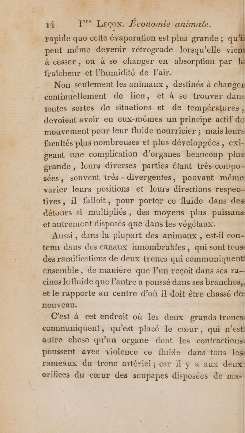 14 J°° Lrcon. £conormie animale. rapide que cette évaporation est plus grande; qu'il peut même devenir rétrograde lorsqu'elle vien! à cesser, où à se changer en absorption par le fraîcheur et l'humidité de l'air. | _ Non seulement les animaux, destinés à changen continuellement de lieu, et à se trouver dans toutes sortes de situations et de températures , devoient avoir en eux-mêines un principe actif de mouvement pour leur fluide nourricier ; mais leurs facultés plus nombreuses et plus dé ct Be , EXI- geant une complication d'organes beaucoup plus grande, leurs diverses parties étant très-compo- sées, souvent trés- divergentes, pouvant même varier leurs positions et leurs directions respec- tives, il falloit, pour porter ce fluide dans des détours si multipliés, des moyens plus puissans et antrement disposés que dans les végétaux. Aussi, dans la plupart des animaux, est:l con- tenu dans Ges canaux innombrables, qui sont tous: des ramifications de deux troncs qui communiquenti ensemble, de manière que l’un reçoit dans ses ra— eines le fluide que l’autre a poussé dans ses branches,, _et le rapporte au centre d’ où il doit être chassé de: nonveau. C’est à cet endroit où les deux grands troncs: commumiquent, qu'est placé le cœur, qui n’esti autre chose qu’un organe dont les contractions: poussent avec violence ce fluide dans tous les: rameaux du tronc artériel; car il y a aux deux: orifices du cœur des soupapes disposées de ma-.