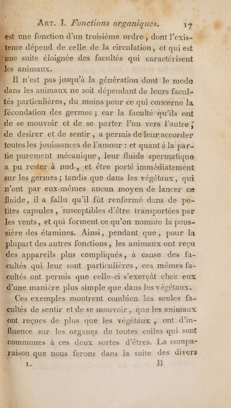 44 ARS 1 . ART. I. Fonctions organiques. 17 mce dépend de celle de la circulation, et qui est inme suite éloignée des facultés qui caractérisent les animaux. | » Il n’est pas jusqu’à la génération dont le mode “dans les animaux ne soit dépendant de leurs facul- tés particulières, du moins pour ce qui concerne la fécondation des germes ; car la faculté”qu’ils ont “de se mouvoir et de se porter l’un vers l’autre ÿ “de desirer et de sentir, a permis de leur accorder _ toutes les jouissances de l’amour : et quant à la: par- tie purement mécanique, leur fluide spermatique a pu rester à nud-, et être porté immédiatement sur les germes ; tandis que dans les végétaux, qui “n’ont par eux-mêmes aucun moyen de lancer ce “fluide, il a fallu qu’il fût renfermé dans de pe- “ttes capsules , susceptibles d’être transportées par : pcs vents, fi sai lors ent ce qu’on nomnie la pous- Eiupar des autres fonctions, lei animaux ont reçu “des appareils plus compliqués, à cause des fa- _ cultés qui leur sont particulières ,; ces mêmes fa- cultés ont permis que celle-ci s’exerçät chez eux d'une manière plus simple que dans les végétaux. … Ces exemples montrent combien Îes seules fa- cultés de sentir et de se mouvoir , que Îles animaux ont reçues de plus que les végétaux , ont d’in- fluence sur les organes de toutes celles qui sont communes à ces deux sortes d’êtres. La compa- raison que nous ferons dans la suite des divers 1 1, B * rs