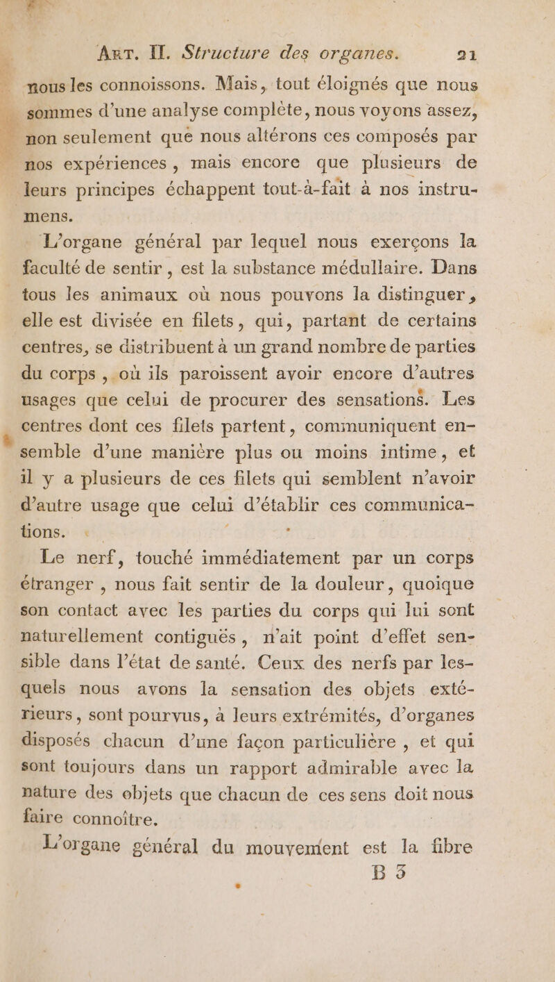 ; mous les connoïissons. Maïs, tout éloignés que nous … sommes d’une analyse complète, nous voyons assez, non seulement qué nous altérons ces composés par _ mos expériences , mais encore que plusieurs de leurs principes échappent tout-à-fait à nos instru- mens. | L’organe général par lequel nous exerçons la faculté de sentir , est la substance médullaire. Dans tous les animaux où nous pouvons la distinguer , elle est divisée en filets, qui, partant de certains centres, se distribuent à un grand nombre de parties du corps , où ils paroissent avoir encore d’autres usages que celui de procurer des sensations. Les centres dont ces filets partent, communiquent en- semble d’une manière plus où moins intime, et 1l y a plusieurs de ces filets qui semblent n’avoir d'autre usage que celui d’établir ces communica- tions. | j R | Le nerf, touché immédiatement par un corps étranger , nous fait sentir de la douleur, quoique son contact avec les parties du corps qui lui sont naturellement contiguës, n'ait point d'effet sen- sible dans l’état de santé. Ceux des nerfs par les- quels nous avons la sensation des objets extc- reurs, sont pourvus, à leurs extrémités, d’organes disposés chacun d’une façon particulière , et qui sont toujours dans un rapport admirable avec la nature des objets que chacun de ces sens doit nous faire connoiître. | L'organe général du mouvement est la fibre B 5