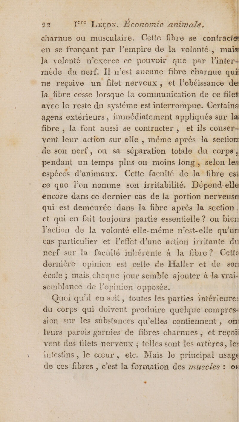 charnue ou musculaire. Cette fibre se contracte en se fronçant par l’empire de la volonté, mais la volonté n’exerce ce pouvoir que par l’interd mède du nerf. Il n’est aucune fibre charnue qui ne recoive un filet nerveux , et l’obéissance de la fibre cesse lorsque la communication de ce filet avec le reste dn système est interrompue. Certains: agens extérieurs, immédiatement appliqués sur læ fibre , la font aussi se contracter , et ils conser- vent leur action sur elle , même après la section de son nerf, ou sa séparation totale du corps, pendant un temps plus ou moïns long, selon les espèces d'animaux. Cette faculté de la fibre est ce que l’on nomme son irritabilité. Dépend-elle encore dans ce dernier cas de la portion nerveusé qui est demeurée dans la fibre après la section. et qui en fait toujours partie essentielle ? ou bien Vaction de la volonté elle-même n'est-elle qu’un cas particulier et l'effet d’une action irritante du nerf sur la faculté imhérente à la fibre? Cette dernière opimon est celle de Haller et de son école ; mais chaque jour semble ajouter à da vrai: sémblance de l’opinion opposée. Quoi qu'il en soit, toutes les parties intérieure! du corps qui doivent produire quelque compres: sion sur les substances qu’elles contiennent , on! leurs parois garnies de fibres charnues , et recoii vent des filets nerveux ; telles sont les artères, le’ intestins , le cœur, etc. Mais le principal usagé de ces fibres , c’est la formation des rruscles : ox