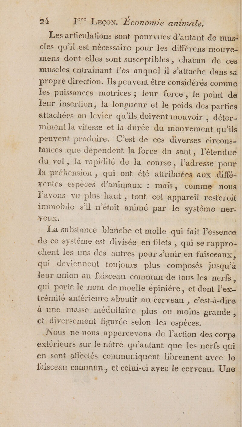 } 1 Ê 2 : + 0 Les articulations sont pourvues d'autant de mus* cles qu’il est nécessaire pour les différens mouve: | | mens dont elles sont susceptibles, chacun de ces | | muscles entraïînant l’6s auquel il s’attache dans sa propre direction. Ils peuvent être considérés comme les puissances motrices ; leur force , le point de leur insertion, la longueur et le poids des parties attachées au levier qu'ils doivent mouvoir , déter- minent la vitesse et la durée du mouvement qu’ils peuvent produire. C’est de ces diverses circons- tances que dépendent la force du saut, l’étendue du vol, ia rapidité de la course, l'adresse pour la préhension , qui ont été attribuées aux diffé- rentes espèces d'animaux : mais, comme nous Vavons vu plus haut , tout cet appareil resteroit immobile sil n’étoit animé par le systéme ner- veux. La substance blanche et molle qui fait l’essence de ce système est divisée en filets , qui se rappro- chent les uns des autres pour s’unir en faisceaux ; qui deviennent toujours plus composés jusqu’à leur union au faisceau commun de tous les nerfs k qui porte le nom de moelle épinière, et dont l’ex- irémité antérieure aboutit au cerveau , c’est-à-dire à une masse médullaire plus ou moins grande , et diversement figurée selon les espèces. Nous ne nous appercevons de l’action des corps extérieurs sur le nôtre qu'autant que les nerfs qui en sont afleclés communiquent librement avec le faisceau commun, et celui-ci ayec le cerveau. Une 4 X