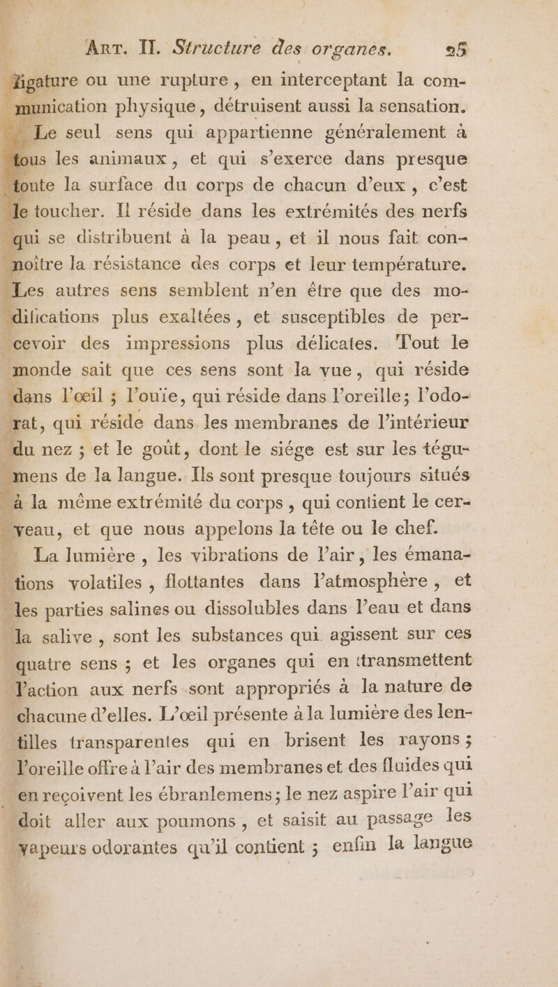 SE Te) AL ER » nr ART. Il. Structure des organes. o5 #T _Higature ou une rupture , en interceptant la com- . munication physique, détruisent aussi la sensation. “ Le seul sens qui appartienne généralement à fous les animaux , et qui s'exerce dans presque toute la surface Fe corps de chacun d’eux , c’est le toucher. Il réside dans les extrémités des nerfs qui se distribuent à la peau, et il nous fait con- “noître la résistance des ape et leur température. 1 es autres sens semblent n’en être que des mo- “dilications plus exaltées, et susceptibles de per- _cevoir des impressions plus délicates. Tout le monde sait que ces sens sont la vue, qui réside dans l'oeil ; l’ouie, qui réside dans l'oreille; l’odo- rat, qui raide dia les membranes de l’intérieur du nez ; et le gout, dont le siége est sur les tégu- “mens de la langue. Ils sont presque toujours situés “à la même extrémité du corps , qui contient le cer- |yeau, et que nous appelons la tête ou le chef. La lumière , les vibrations de Pair, les émana- | tions volatiles , flottantes dans Paléssbliore , et “les parties salines ou dissolubles dans l’eau et dans la salive , sont les substances qui agissent sur ces é quatre sens ; et les organes qui en ttransmettent | Vaction aux nerfs sont appropriés à la nature de chacune d'elles. L/œil présente à la lumière des len- “tilles transparentes qui en brisent les rayons; l'oreille offre à l'air des membranes et des fluides qui “enreçoivent les ébranlemens; le nez aspire l’air qui “doit aller aux poumons , et saisit au passage les apeurs odorantes qu'il contient ; enfin la langue