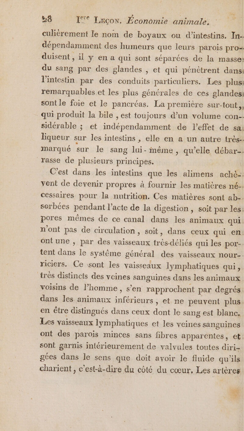 culiérement le nom de boyaux ou d’intestins. In. dépendamment des humeurs que leurs parois pro- duisent , il y en a qui sont séparées de la masse: du sang par des glandes , et qui pénétrent dans: l'intestin par des conduits particuliers. Les plus: remarquables et les plus générales de ces glandes: sont le foie et le pancréas. La première sur-tout., qui produit la bile , est toujours d’un volume con-- sidérable ; et SFR RES de l’effet de sal Equeur sur les intestins , elle en a un autre très. marqué sur le sang lui-inême , qu’elle débar-. rasse de plusieurs principes. C'est dans les intestins que les alimens ach&amp;-. vent de devenir propres à fournir les matières né-: cessaires pour la nutrition. Ces matières sont ab-. sorbées pendant l’acte de la digestion, soit par les; pores mêmes de ce canal dans les animaux qui. n'ont pas de circulation, soit, dans ceux qui en Oontune , par des vaisseaux (abs déliés qui les por-. tent ne le système général des vaisseaux nour-. riciers. Ce sont les vaisseaux Iymphatiques qui, très distincts des veines sanguines dans les animaux voisins de l’homme, s’en rapprochent par degrés. dans les animaux inférieurs , et ne peuvent plus. en étre distingués dans ceux dont le sang est blanc. Les vaisseaux lymphatiques et les veines sanguines ont des parois minces sans fibres apparentes, et: sont garnis intérieurement de valvules toutes diri- gées dans le sens que doit avoir le fluide qu'ils charient , c’est-à-dire du côté du cœur. Les artères +