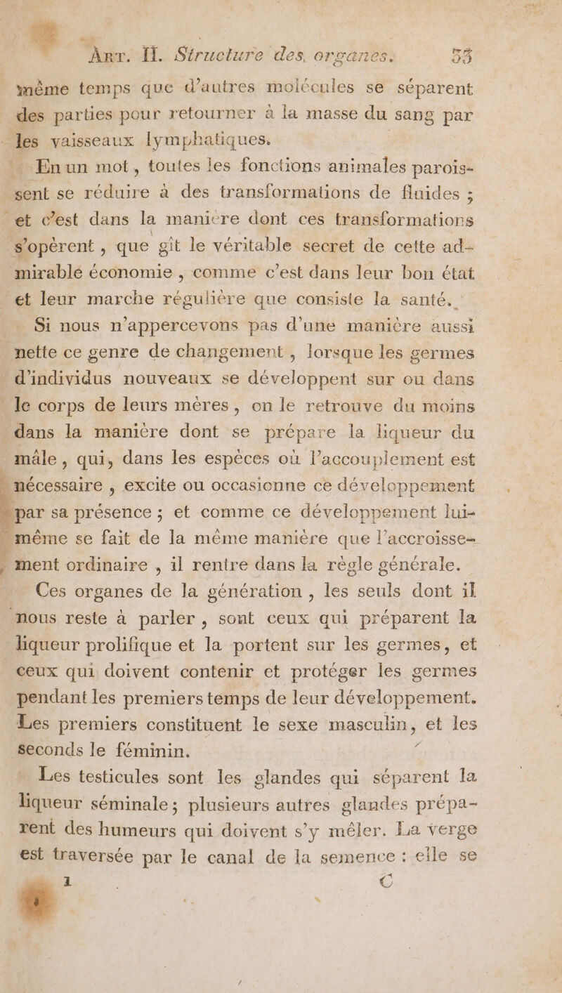 même temps que d’autres molécules se séparent _ des parties pour retourner a la masse du sang par Arr. Îl. Siruciure des. organes. 33 E à vaisseaux lymphatiques. * Enun mot, toutes les fonctions animales parois- Mént se he a des transformations de fluides ; et c’est dans la manictre dont ces transformations s’opérent , que git le véritable secret de cette ad- mirablé économie , comme c’est dans leur bon état et leur marche régulière que consiste la santé. Si nous n’appercevons pas d’une manière aussi nette ce genre de changement , lorsque les germes » d'individus nouveaux se développent sur ou dans - le corps de leurs mères, on le retrouve du moins dans la manière dont se prépare la liqueur du mäle , qui, dans les espèces où l’accouplement est » nécessaire , excite ou occasienne ce développement par sa présence ; et comme ce développement lui- “même se fait de la même manière que l’accroisse- - ment ordinaire , il rentre dans la règle générale. Ces organes de la génération , les seuls dont il nous reste à parler , sont ceux qui préparent la liqueur prolifique et la portent sur les germes, et _ Ceux qui doivent contenir et protéger les germes pendant les premiers temps de leur développement. Les premiers constituent le sexe masculin, et les Seconds le féminin. f Les testicules sont les glandes qui séparent la liqueur séminale; plusieurs autres glandes prépa- rent des Dtecatrs qui doivent s’y mêler. La verge est traversée par le canal de la semence : eïle se