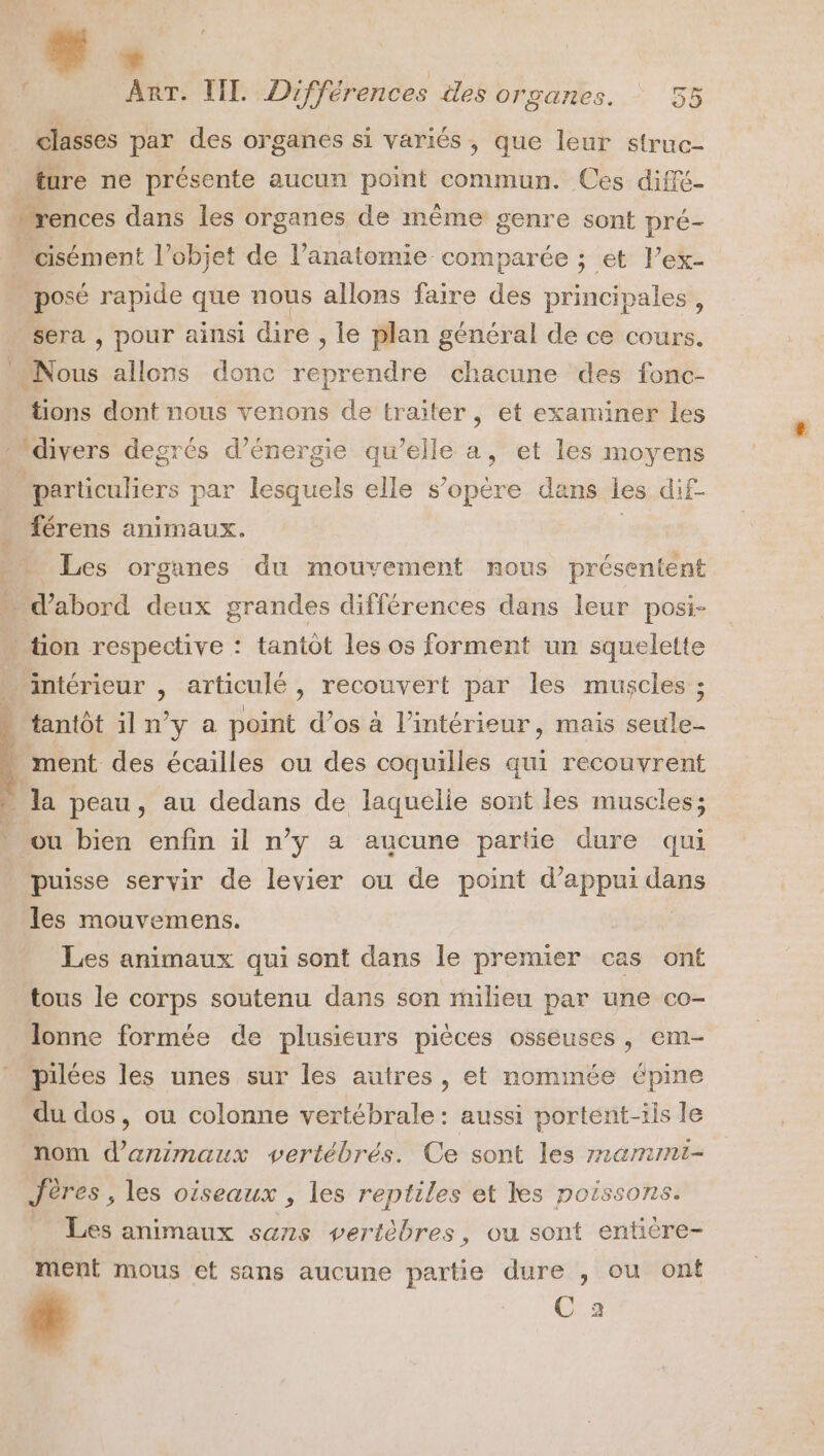 * ART. IL. Différences iles organes. 55 _ classes par des organes si variés, que leur struc- ture ne présente aucun point commun. Ces diffé- + rences dans les organes de même genre sont pré- cisément l’objet de l’anatomie comparée ; et l’ex- | -posé rapide que nous allons faire des principales, sera , pour ainsi dire , le plan général de ce cours. Nous allons donc reprendre chacune des fonc- tions dont nous venons de traiter, et examiner les divers degrés d’énergie qu’elle a, et les moyens particuliers par lesquels elle s’opère dans les dif- férens animaux. | … Les organes du mouvement nous présentent - d'abord deux grandes différences dans leur posi- » tion respective : tantôt les os forment un squelette PAinitérieur &gt; articulé , recouvert par les muscles ; tantôt il n’y a point d’os à l’intérieur, mais seule- ment des écailles ou des coquilles qui recouvrent la peau, au dedans de laquelie sont les muscles; ou bien enfin il n’y a aucune partie dure qui puisse servir de levier ou de point d'appui dans les mouvemens. Les animaux qui sont dans le premier cas ont tous le corps soutenu dans son miheu par une co- lonne formée de plusieurs pièces osseuses, em- pilées les unes sur les autres, et nommée épine du dos, ou colonne vertébrale: aussi portent-ils le nom d'animaux vertébrés. Ce sont les rammi- Jères , les oiseaux , les reptiles et kes poissons. Les animaux sans vertèbres, ou sont entière- ment mous ct sans aucune partie dure , ou ont L UE