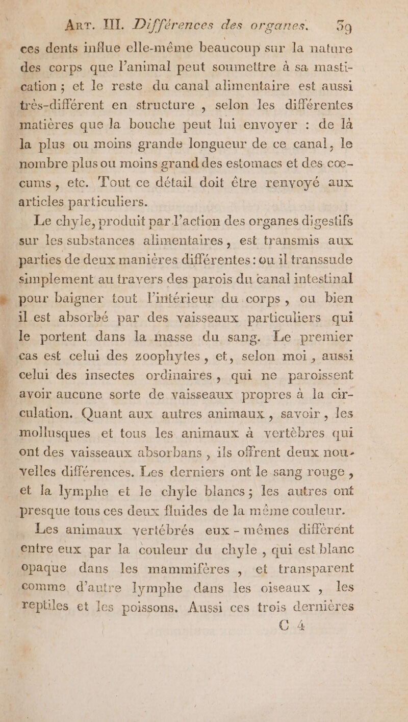 ces dents influe elle-même beaucoup sur la nature des corps que l’animal peut soumettre à sa masti- cation ; et le reste du canal alimentaire est aussi très-différent en structure , selon les différentes matières que la bouche peut lni envoyer : de là la plus ou moins grande longueur de ce canal}, le nombre plus ou moins grand des estomacs et des coe- cums, etc. Tout ce détail doit êlre renvoyé aux articles particuliers. Le chyle, produit par l’action des organes digestifs simplement au travers des parois du canal intestinal pour baigner tout l’intérieur du corps, ou bien il est absorbé par des vaisseaux particuliers qui le portent dans la masse du sang. Le premier celui des insectes ordinaires, qui ne paroissent ayoir aucune sorte de vaisseaux propres à la cir- culation. Quant aux autres animaux , savoir, les ont des vaisseaux absorbans , ils offrent deux nou- elles différences. Les derniers ont le sang rouge, et la lymphe et le chyle blancs; les autres onf presque tous ces deux fluides de la même couleur. Les animaux vertébrés eux - mêmes différent entre eux par la couleur da chyle , qui est blanc opaque dans les mammifères , et transparent comme, d'autre Iymphe dans les oiseaux , les reptiles et les poissons. Aussi ces trois dernières C4
