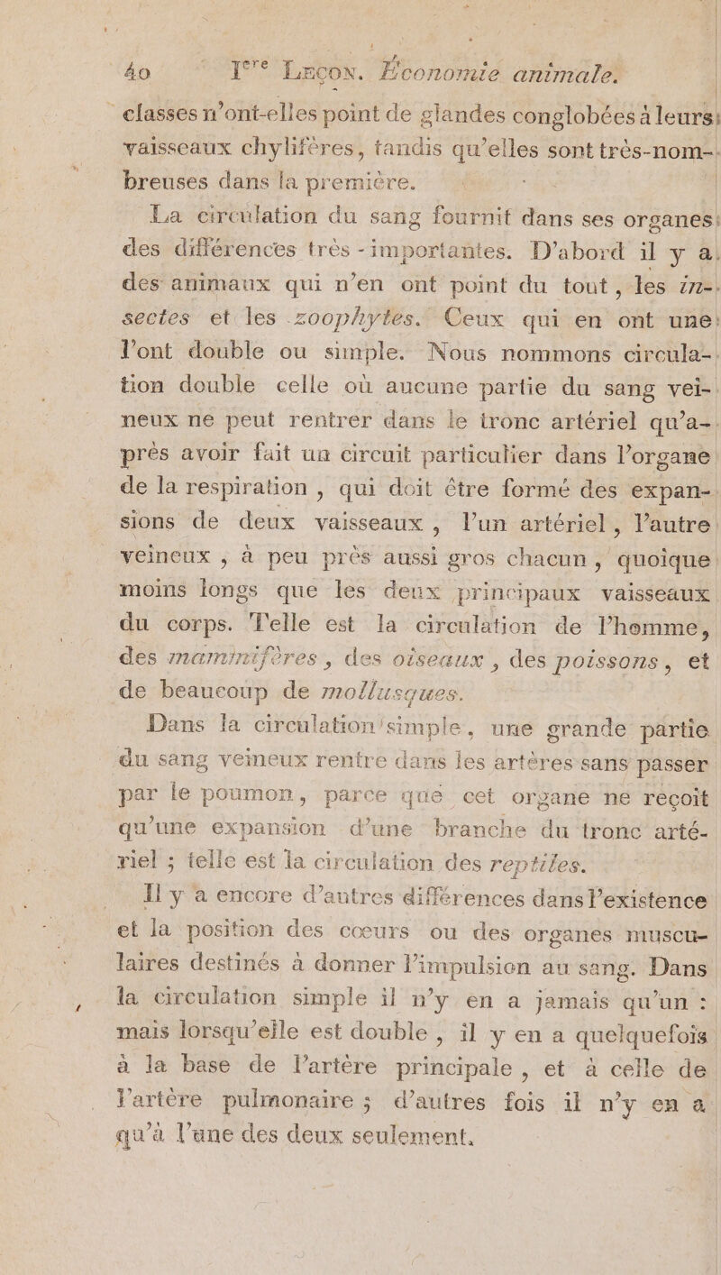 4 4o 1 LECON. Économie animale. | - | _ classes ont-elles point de glandes conglobées à leurs: vaisseaux chyliféres, tandis qu’elles sont très-nom-. breuses dans la première. ; | La circulation du sang fournit dans ses organes! des différences très -importantes. D'abord il y à; des animaux qui n’en ont point du tout , les 271-: sectes et les zoophytes. Ceux qui en ont une! l'ont double ou simple. Nous nommons circula-. tion double celle où aucune partie du sang vei-. neux ne peut rentrer dans le tronc artériel qu'a-. près avoir fait un circuit particulier dans l’organe de la respiration , qui doit être formé des expan- sions de deux vaisseaux , l’un artériel, l’autre: veineux ; à peu près aussi gros chacun, quoique: moins longs que les deux principaux vaisseaux du corps. Telle est la circulation de l’homme, des znaminifères , des oiseaux , des poissons set de beaucoup de mollusques. Dans la circulation/simple, une grande partie du sang veineux rentre dans les artères sans passer par le poumon, parce que cet organe ne reçoit qu’une expansion d’une branche du tronc arté- riel ; telle est la circulation des reptiles. Il ÿ à encore d’autres différences dans l'existence et la position des cœurs ou des organes muscu- laires destinés à donner Pimpulsion au sang. Dans la ciroulation simple il n’y en a jamais qu’un : mais lorsqu'eile est double ; il y en a quelquefois à la base de lartère principale , et à celle de J'artère pulmonaire ; d’autres fois il n’y en a qu'à l’une des deux seulement,