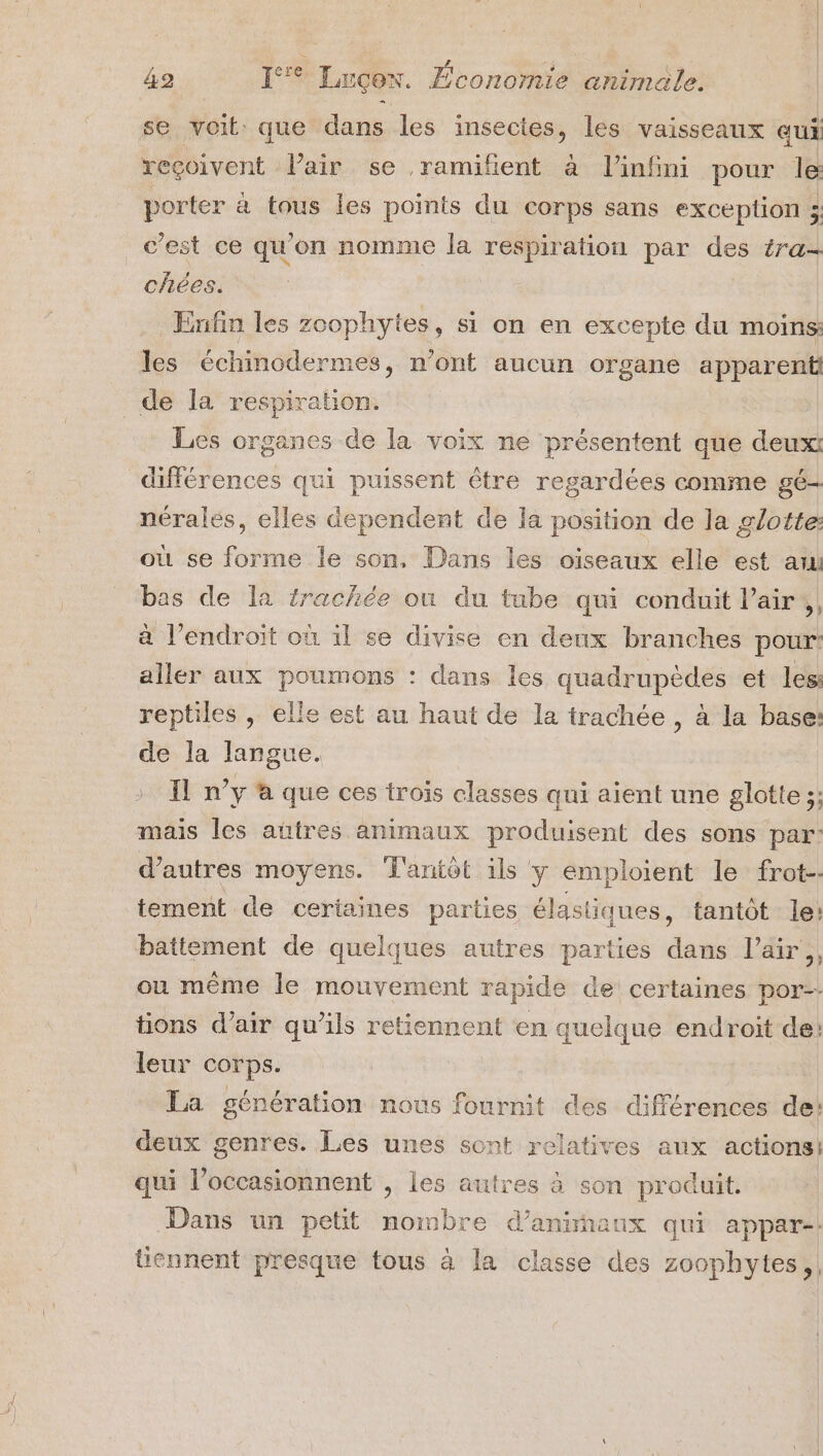 se voit que dans les insectes, les vaisseaux qui reçoivent Pair se ramifent à linfini pour le porter à tous les points du corps sans exception 3; c'est ce qu'on nomme la respiration par des éra- chées. Enfin les zoophytes, si on en excepte du moins: les échinodermes, n’ont aucun organe apparent de la respiration. Les organes de la voix ne présentent que deuxt différences qui puissent Ôtre regardées comme gé- nérales, elles dependent de la position de la glotte: où se forme le son, Dans les oiseaux elle est aui bas de la trachée où du tube qui conduit l'air, à l'endroit où il se divise en deux branches pour: aller aux poumons : dans les quadrupèdes et les: reptiles , elle est au haut de la trachée , à la base: de la langue. &gt; Il n’y à que ces trois classes qui aient une glotte ;: mais les aûtres animaux produisent des sons par: d’autres moyens. Tantôt ils y emploient le frot-- tement de certaines parties élastiques, tantôt le: battement de quelques autres parties dans l’air;, ou même le mouvement rapide de certaines por tions d'air qu’ils retiennent en quelque endroit de: leur corps. La génération nous fournit des différences de: deux genres. Les unes sont relatives aux actions: qui l’occasionnent , les autres à son produit. Dans un petit nombre d’anirñaux qui appar-: tiennent presque tous à la classe des zoophytes,,