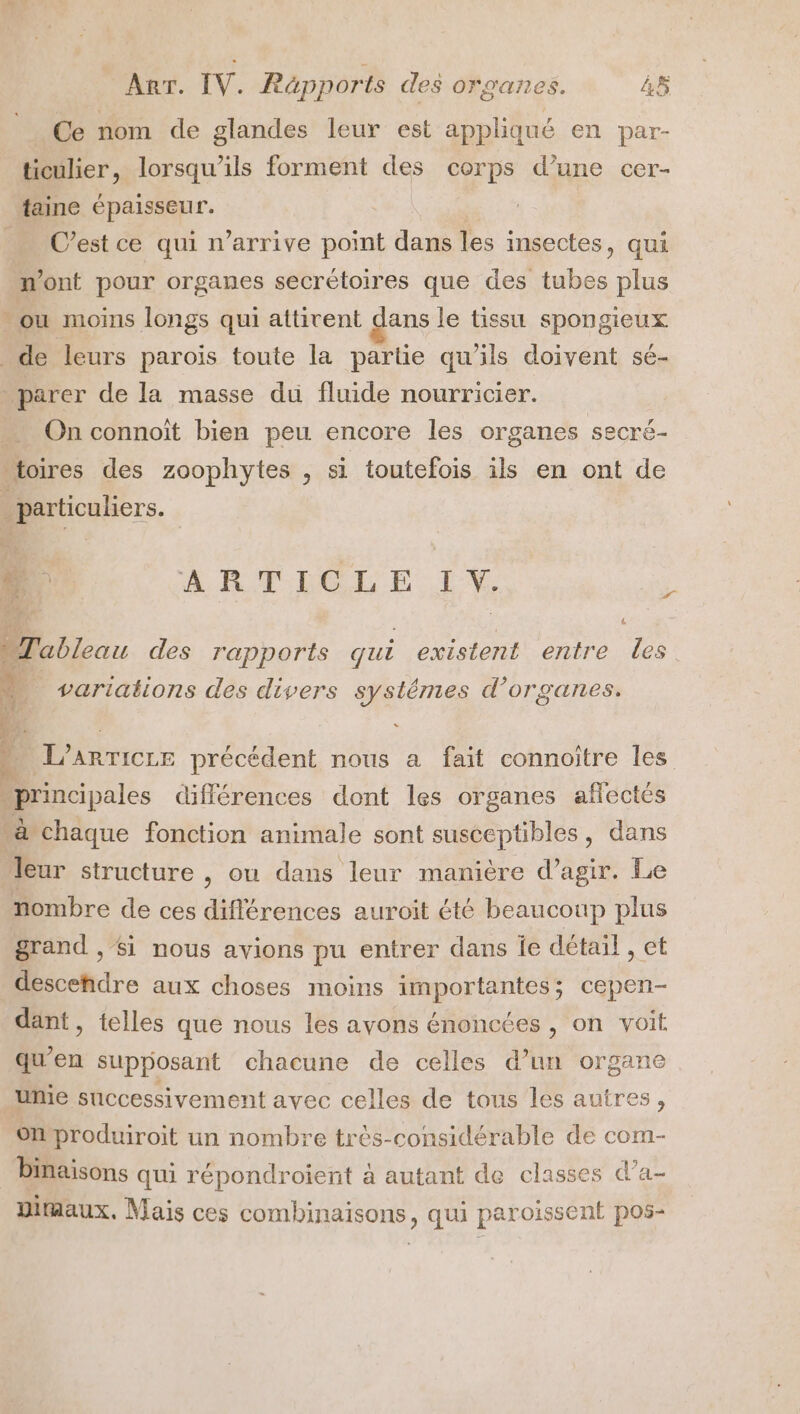 Ce nom de glandes leur est appliqué en par- ticulier, lorsqu'ils forment des corps d’une cer- faine épaisseur. C’est ce qui n'arrive point dans les insectes, qui n'ont pour organes secrétoires que des tubes plus ou moins longs qui attivent dans le tissu spongieux de leurs parois toute la partie qu’ils doivent sé- parer de la masse du fluide nourricier. On connoït bien peu encore les organes secré- \toires des zoophytes , si toutefois ils en ont de ; Dour. . ARTICLE I. L “Tableau des rapports qui existent entre les variations des divers systêmes d'organes. À L'ARTICLE précédent nous a fait connoitre les principales différences dont les organes affectés “à chaque fonction animale sont susceptibles, dans Teur structure , ou dans ‘leur manière d'agir. Le nombre de ces différences auroit été beaucoup plus grand , Si nous avions pu entrer dans ie détail , et descefidre aux choses moins importantes; cepen- dant, telles que nous les avons énoncées , on voit qu’en supposant chacune de celles d’un organe unie successivement avec celles de tous les autres, Onproduiroit un nombre très-considérable de com- binaisons qui répondroient à autant de classes d’a- wmaux, Mais ces combinaisons, qui paroissent pos-