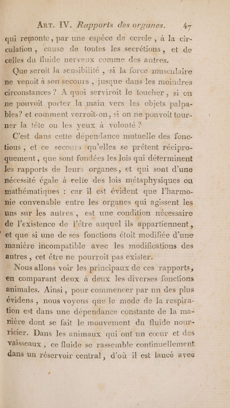 qui remonte, par une espèce de cercle , à la cir- culation , cause de toutes les secrétions , et de nues du fluide nervenx comme des aûtres. … Que seroït la sensibilité , «si la force musculaire ne venoit à son secours , jusque dans les moindres circonstances ? À quoi serviroit le toucher, si on ne pouvoit porter la main vers les objets palpa- bles? et comment verroit-on, si on ne pouvoit tour- mer la tête ou les yeux à volonté ? C’est dans cette dépendance mutuelie des fonc- “lions , et ce secours qu’elles se prêtent récipro- “quement ; que sont fondées les lois qui déterminent “les rapports de leurs organes, et qui sont d’une “nécessité égale à celle des lois métaphysiques ou mathématiques : car il est évident que l’harmo- mie convenable entre les organes qui agissent les Mine sur les autres &gt; est une condition nécessaire de Vexistence de Lêtre auquel ils appartiennent, Met que si une de ses fonctions étoit modifiée d’une “manière incompatible avec les modifications des autres , cet être ne pourroit pas exister. . Nous allons voir les principaux de ces rapports, Æn comparant deux à deux les diverses fonctions animales. Ainsi, pour commencer par un des plus évidens | nous voyons que le mode de la respira- tion est dans une dépendance constante de la ma- Mère dont se fait le mouvement du fluide nour- ricier. Dans les animaux qui ont un cœur et des Vaisseaux , ce fluide se rassemble continuellement dans un réservoir central, d’où il est lancé avee