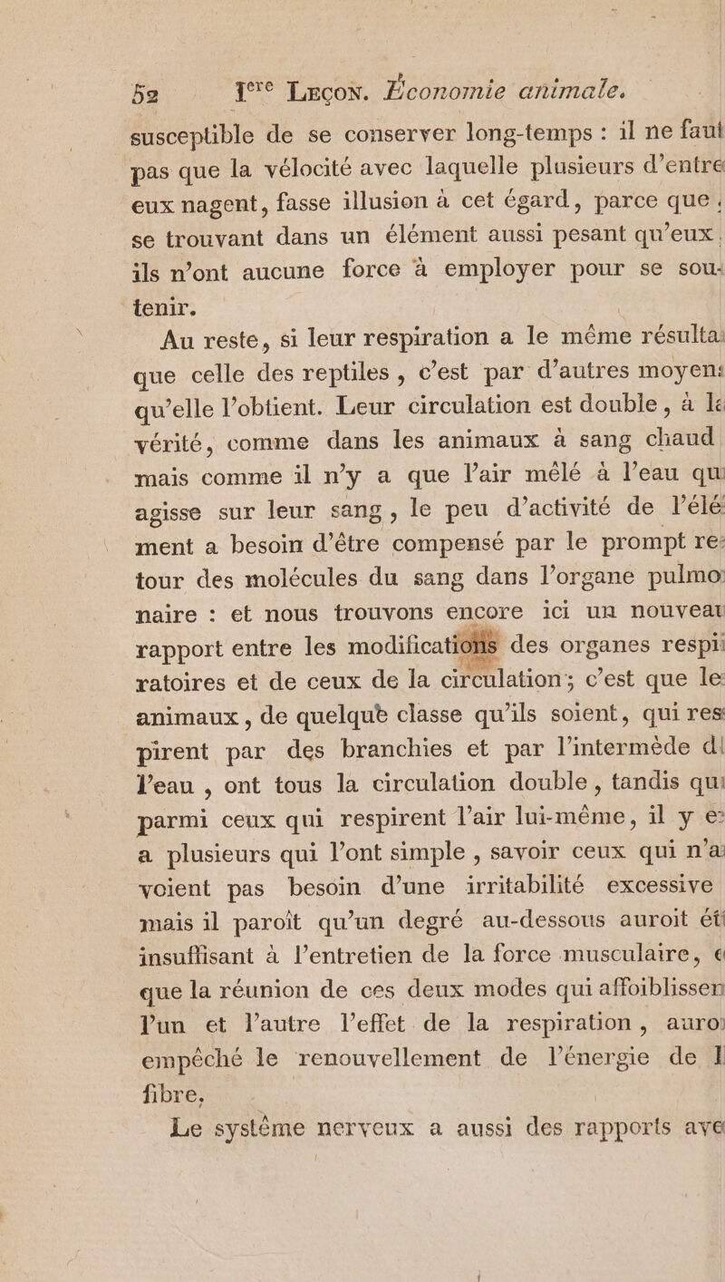 susceptible de se conserver long-temps : il ne fau pas que la vélocité avec laquelle plusieurs d’entre eux nagent, fasse illusion à cet égard, parce que. se trouvant dans un élément aussi pesant qu'eux. ils n’ont aucune force à employer pour se sou: tenir. Au reste, si leur respiration a le même résulta: que celle des reptiles , c’est par d’autres moyen: qu’elle l’obtient. Leur circulation est double, à le vérité, comme dans les animaux à sang chaud mais comme il ny a que lair mêlé à l’eau qu agisse sur leur sang, le peu d’activité de lélé ment a besoin d’être bts par le prompt re: tour des molécules du sang dans l’organe pulmo: maire : et nous trouvons encore ici UR nouveau rapport entre les modificatic HS des organes respi: ratoires et de ceux de la cireulation ; c’est que le: animaux , de quelqu® classe qu’ils soient, qui res pirent par des branchies et par l’intermède dl l’eau , ont tous la circulation double, tandis qu parmi ceux qui respirent l'air lui-même, il y € a plusieurs qui l’ont simple , savoir ceux qui n'a voient pas besoin d’une irritabilité excessive mais il paroît qu’un degré au-dessous auroit éfi insuflisant à l’entretien de la force musculaire, € que la réunion de ces deux modes qui affoiblissen lun et l’autre l’effet de la respiration, auro: empêché le renouvellement de l’énergie de E fibre, | Le système nerveux a aussi des rapports ave