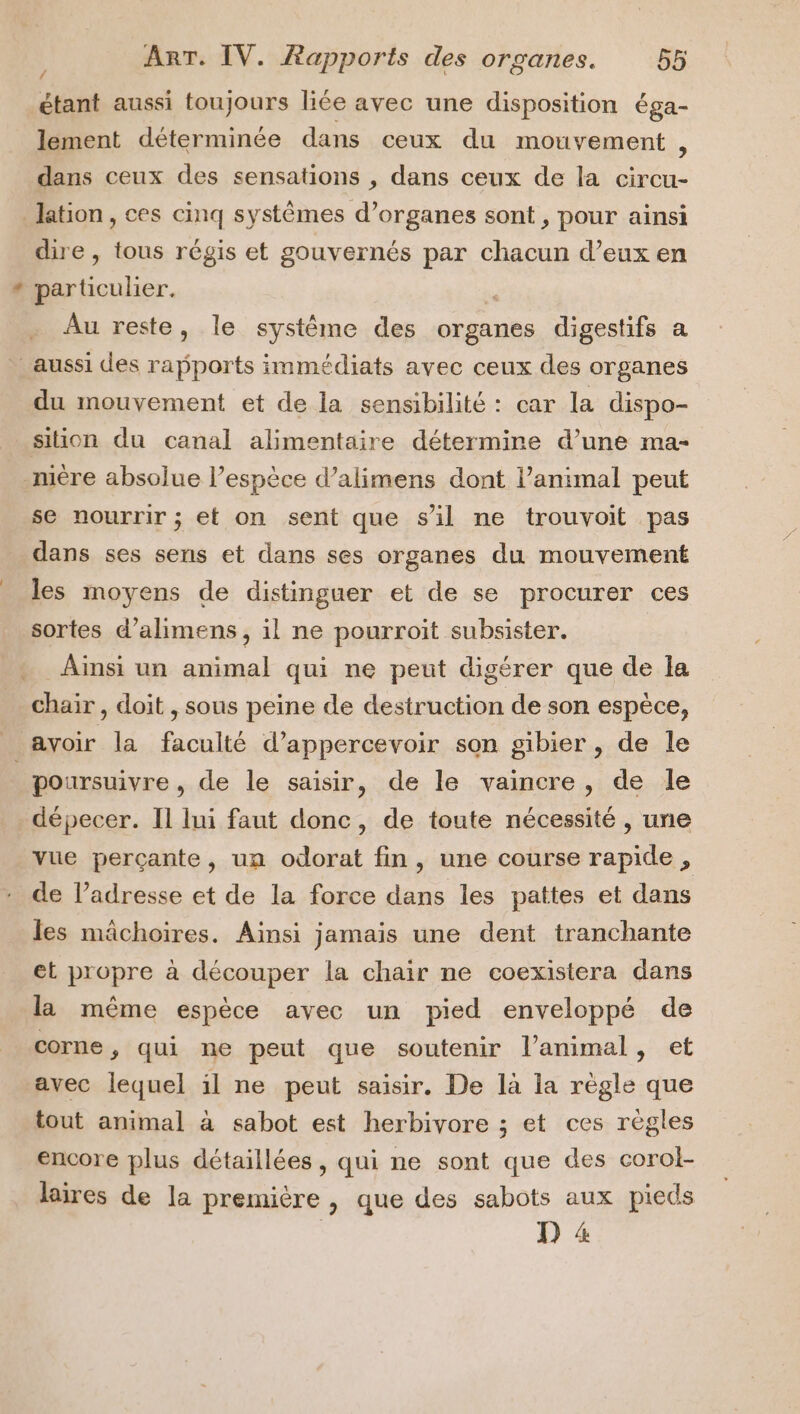 * / étant aussi toujours liée avec une disposition éga- lement déterminée dans ceux du mouvement , dans ceux des sensations , dans ceux de la circu- dire , tous régis et gouvernés par chacun d’eux en particulier. Au reste, le système des organes digestifs a du mouvement et de la sensibilité : car la dispo- se nourrir ; et on sent que s’il ne trouvoit pas dans ses sens et dans ses organes du mouvement les moyens de distinguer et de se procurer ces sortes d’alimens, il ne pourroit subsister. Ainsi un animal qui ne peut digérer que de la chair , doit , sous peine de destruction de son espèce, poursuivre , de le saisir, de le vaincre, de le dépecer. Il lui faut donc, de toute nécessité, une vue perçante, un odorat fin, une course rapide , de l’adresse et de la force dans les pattes et dans les mâchoires. Ainsi jamais une dent tranchante et propre à découper la chair ne coexistera dans la même espèce avec un pied enveloppé de corne, qui ne peut que soutenir l'animal, et avec lequel il ne peut saisir. De là la règle que tout animal à sabot est herbivore ; et ces règles encore plus détaillées, qui ne sont que des corol- laires de la première , que des sabots aux pieds D 4