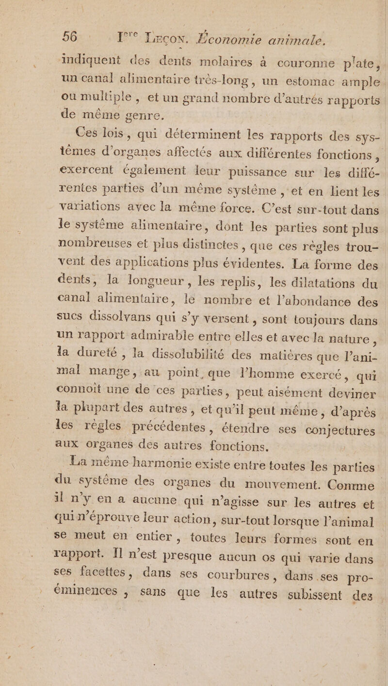 indiquent des dents molaires à couronne p'ate, un canal alimentaire très-long, un estomac ample. ou multiple , et un grand nombre d’autrés rapports. de même genre. de Es Ces lois, qui déterminent les rapports des sys- tèmes d’organes affectés aux différentes fonctions , exercent également leur puissance sur les diffé- rentes parties d’un même système , et en lient les variations avec la même force. C’est sur-tout dans le système alimentaire, dont les parties sont plus. nombreuses et plus distinctes , que ces règles trou- vent des applications plus évidentes. La forme des dents, la longueur, les replis, les dilatations du canal alimentaire, lé nombre et l'abondance des sucs dissolvans qui s’y versent , sont toujours dans un rapport admirable entre elles et avec la nature, la dureté , la dissolubilité des matières que l’ani- mal mange, au point, que l’homme exercé, qui connoît une de ces parties, peut aisément deviner la plupart des autres, et qu’il peut même ; d'après les règles précédentes, étendre ses conjectures aux organes des autres fonctions. . La même harmonie existe entre toutes les parties du système des organes du mouvement. Comme il n'y en a aucune qui n’agisse sur les autres et quin’éprouve leur action, sur-tout lorsque l’animal se meut en entier » toutes leurs formes sont en rapport. Îl n’est presque aucun os qui varie dans ses facettes, dans ses courbures, dans.ses pro- éminences , sans que les autres subissent des