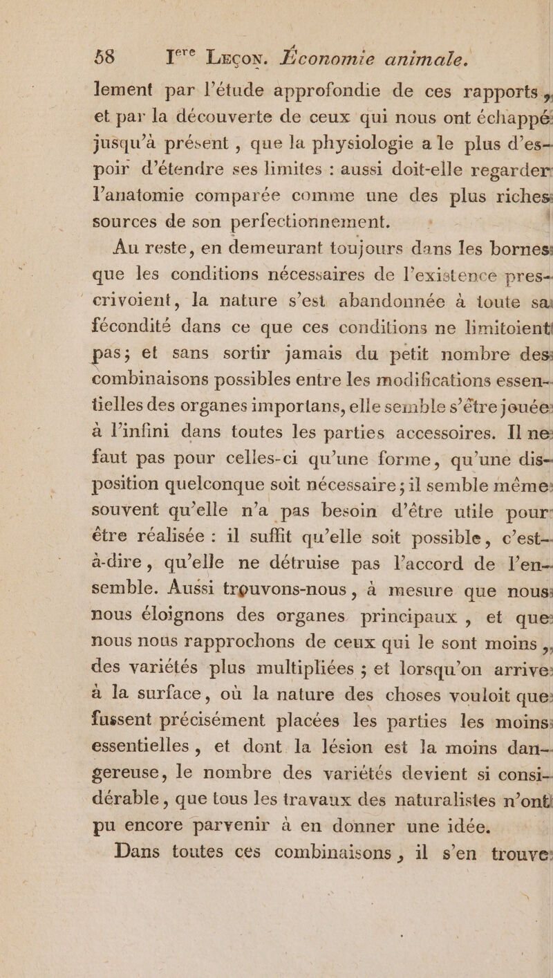 a e e ù lement par l’étude approfondie de ces rapports. et par la découverte de ceux qui nous ont échappé: jusqu’à présent , que la physiologie a le plus d’es- poir d'étendre ses limites : aussi doit-elle regarder: l'anatomie comparée comme une des plus riches sources de son perfectionnement. Au reste, en demeurant toujours dans les bornes: que les conditions nécessaires de l'existence pres- crivoient, la nature s’est abandonnée à toute sa fécondité dans ce que ces conditions ne limitoient pas; et sans sortir jamais du petit nombre des: combinaisons possibles entre les modifications essen-- tielles des organes importans, elle semble s'être jouée: à l'infini dans toutes les parties accessoires. Il ne: faut pas pour celles-ci qu’une forme, qu’une dis- position quelconque soit nécessaire ; il semble même: souvent qu’elle n’a pas besoin d’être utile pour: être réalisée : il suffit qu’elle soit possible, c’est a-dire, qu’elle ne détruise pas l’accord de l’en- semble. Aussi trpuvons-nous, à mesure que nous: nous éloïgnons des organes principaux , et que: nous nous rapprochons de ceux qui le sont moins. des variétés plus multipliées ; et lorsqu'on arrive: à la surface, où la nature des choses vouloit que: fussent précisément placées les parties les moins: essentielles , et dont la lésion est la moins dan gereuse, le nombre des variétés devient si consi- dérable , que tous les travaux des naturalistes n’onti pu encore parvenir à en donner une idée. Dans toutes ces combinaisons , il s’en trouve: