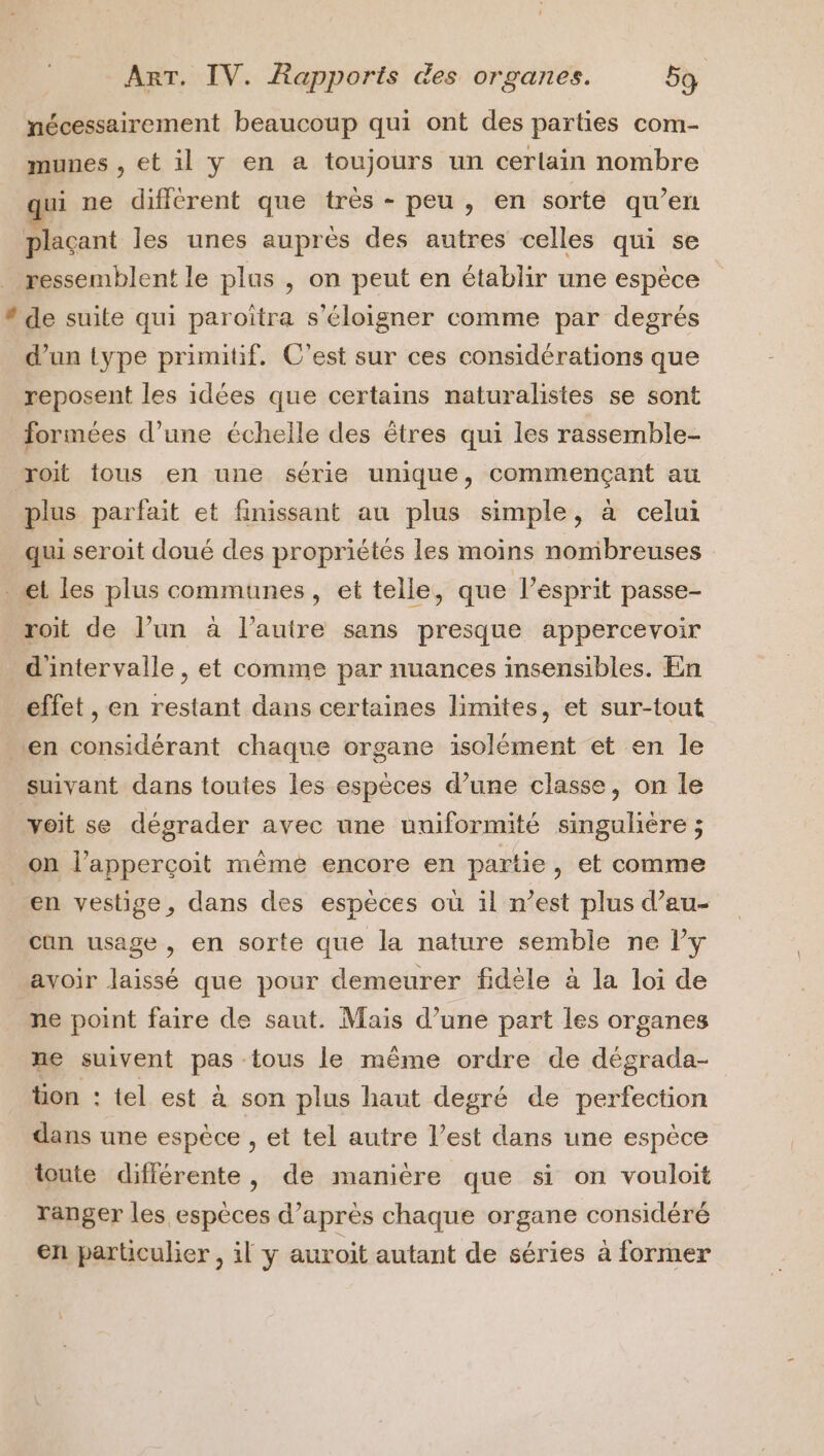 nécessairement beaucoup qui ont des parties com- munes , et il y en a toujours un certain nombre ui ne différent que très - peu, en sorte qu’en plaçant les unes auprès des autres celles qui se ressemblent le plus , on peut en établir une espèce * de suite qui paroiîtra s'éloigner comme par degrés d’un type primitif, C'est sur ces considérations que reposent les idées que certains naturalistes se sont formées d’une échelle des êtres qui les rassemble- roi tous en une série unique, commençant au plus parfait et finissant au plus simple, à celui qui seroit doué des propriétés les moins nomibreuses et les plus communes, et telle, que l'esprit passe- roit de l’un à l’autre sans presque appercevoir d'intervalle, et comme par nuances insensibles. En effet , en restant dans certaines limites, et sur-tout en considérant chaque organe isolément et en le suivant dans toutes les espèces d’une classe, on le voit se dégrader avec une uniformité singulière ; on l’apperçoit même encore en partie, et comme en vestige, dans des espèces où il n’est plus d’au- can usage , en sorte que la nature semble ne lPy avoir laissé que pour demeurer fidèle à la loi de ne point faire de saut. Mais d’une part les organes ne suivent pas tous le même ordre de dégrada- tion : tel est à son plus haut degré de perfection dans une espèce , et tel autre l’est dans une espèce toute différente, de mamière que si on vouloit ranger les espèces d’après chaque organe considéré en particulier , il y auroit autant de séries à former