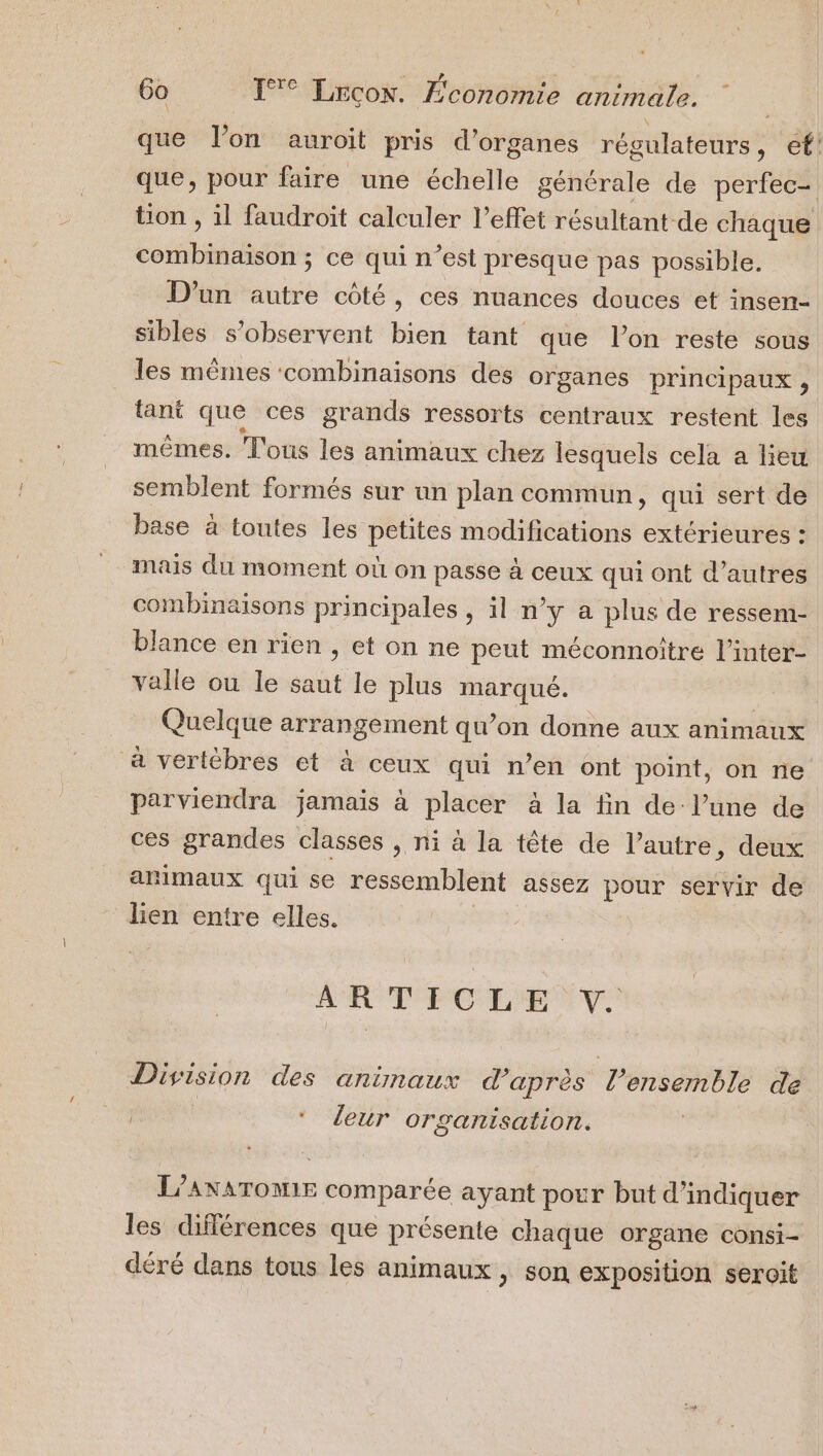 que lon auroit pris d'organes régulateurs s €! que, pour faire une échelle générale de perfec- tion , il faudroit calculer l'effet résultant de chaque combinaison ; ce qui n’est presque pas possible. D'un autre côté, ces nuances douces et insen- sibles s’observent bien tant que l’on reste sous les mêmes combinaisons des organes principaux , tant que ces grands ressorts centraux restent les mêmes. Tous les animaux chez lesquels cela a lieu semblent formés sur un plan commun » qui sert de base à toutes les petites modifications extérieures : mais du moment où on passe à ceux qui ont d’autres combinaisons principales , il n’y a plus de ressem- blance en rien , et on ne peut méconnoitre l’inter- valle ou le saut le plus marqué. Quelque arrangement qu’on donne aux animaux à vertèbres et à ceux qui n’en ont point, on ne parviendra jamais à placer à la fin de l’une de ces grandes classes , ni à la tête de l’autre, deux animaux qui se ressemblent assez pour servir de lien entre elles. D SE 0e M à de Division des animaux d'après l’ensemble de | R * leur organisation. L'ANAToNE comparée ayant pour but d'indiquer les différences que présente chaque organe consi- déré dans tous les animaux , son exposition seroit