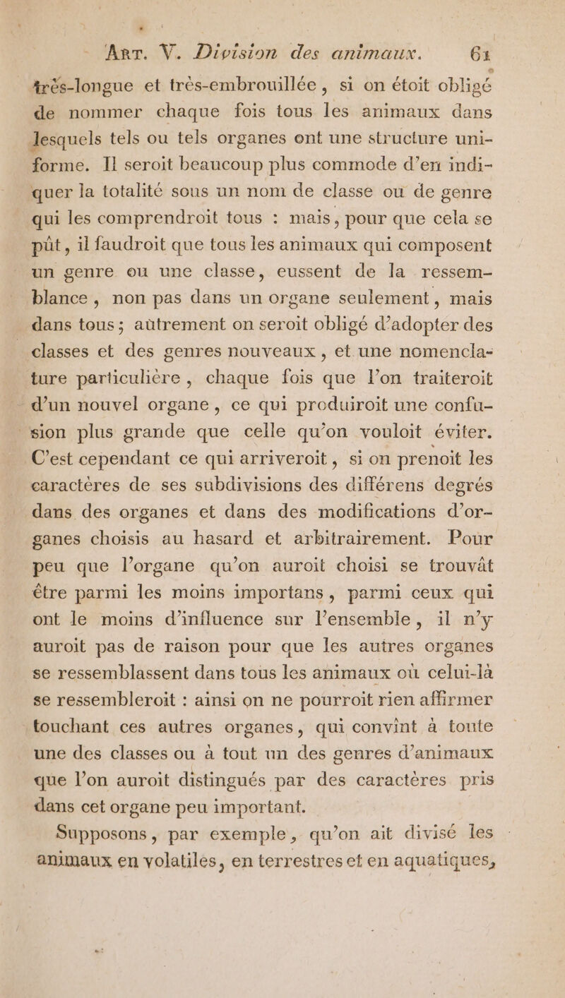 . ART. V. Division des animaux. 61 Arés-longue et très-embrouillée, si on étoit obligé de nommer chaque fois tous les animaux dans desquels tels ou tels organes ont une structure uni- forme. Il seroit beaucoup plus commode d’en indi- quer la totalité sous un nom de classe où de genre qui les comprendroit tous : mais, pour que cela se püt, il faudroit que tous les animaux qui composent un genre ou une classe, eussent de la ressem- blance , non pas dans un organe seulement, mais dans tous; aütrement on seroit obligé d’adopter des classes et des genres nouveaux, et une nomencla- ture particulière , chaque fois que l’on traiteroit d’un nouvel organe, ce qui produiroit une confu- ‘sion plus grande que celle qu’on vouloit éviter. C’est cependant ce qui arriveroit, si on prenoit les caractères de ses subdivisions des différens degrés dans des organes et dans des modifications d’or- ganes choisis au hasard et arbitrairement. Pour peu que l’organe qu’on auroit choisi se trouvat être parmi les moïns importans, parmi ceux qui ont le moins d'influence sur l’ensemble, il n’y auroit pas de raison pour que les autres organes se ressemblassent dans tous les animaux où celui-là se ressembleroit : ainsi on ne pourroit rien affirmer touchant ces autres organes, qui convint à toute une des classes ou à tout un des genres d'animaux que l’on auroit distingués par des caractères pris dans cet organe peu important. Supposons, par exemple, qu’on ait divisé les animaux en volatiles, en terrestres et en aquatiques,