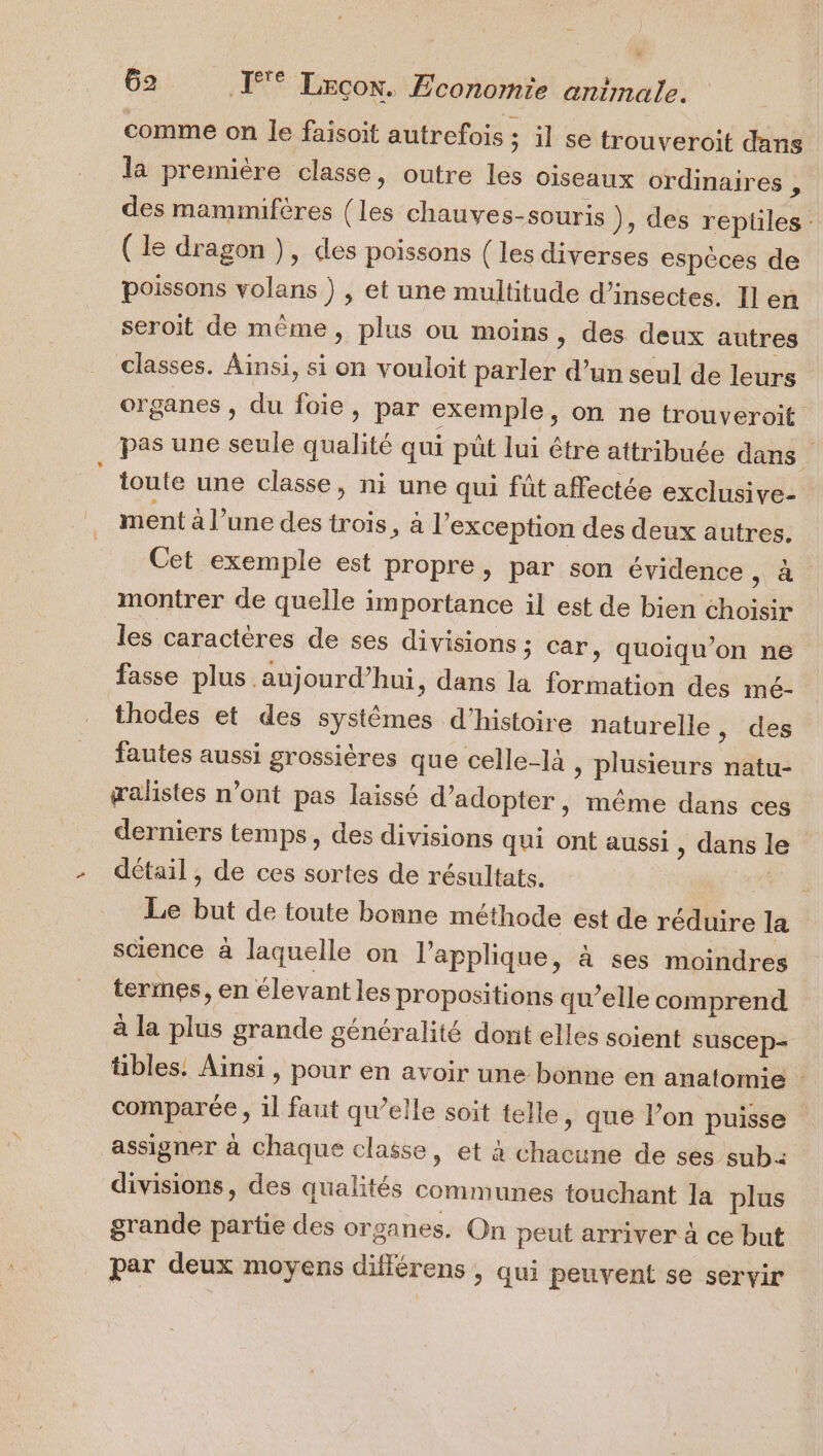 + 62 ET Lecox. Economie animale. comme on le faisoit autrefois ; 1] se trouveroit dans la première classe, outre les oiseaux ordinaires : des mammifères (les chauves-souris ), des reptiles. ( le dragon ), des poissons { les diverses espèces de poissons volans ) , et une multitude d'insectes. Il en seroit de même, plus ou moins, des deux autres classes. Ainsi, si on vouloit parler d’un seul de leurs organes , du foie, par exemple, on ne trouveroit pas une seule qualité qui püt lui être attribuée dans toute une classe, ni une qui fût affectée exclusive- ment à l’une des trois, à l’exception des deux autres. Cet exemple est propre, par son évidence à montrer de quelle importance il est de bien choisir les caractères de ses divisions ; car, quoiqu’on ne fasse plus aujourd’hui, dans la formation des mé- thodes et des systèmes d'histoire naturelle , des fautes aussi grossières que celle-là plusieurs natu- æalistes n’ont pas laissé d'adopter, même dans ces derniers temps, des divisions qui ont aussi , dans le détail , de ces sortes de résultats. Le but de toute bonne méthode est de réduire la science à laquelle on l’applique &gt; à ses moindres termes, en élevant les propositions qu’elle comprend à la plus grande généralité dont elles soient suscep= tibles. Ainsi , pour en avoir une bonne en anatomie : comparée, il faut qu’elle soit telle, que l’on puisse assigner à chaque classe, et à chacune de ses sub: divisions, des qualités communes touchant la plus grande partie des organes. On peut arriver à ce but par deux moyens différens , qui peuvent se servir