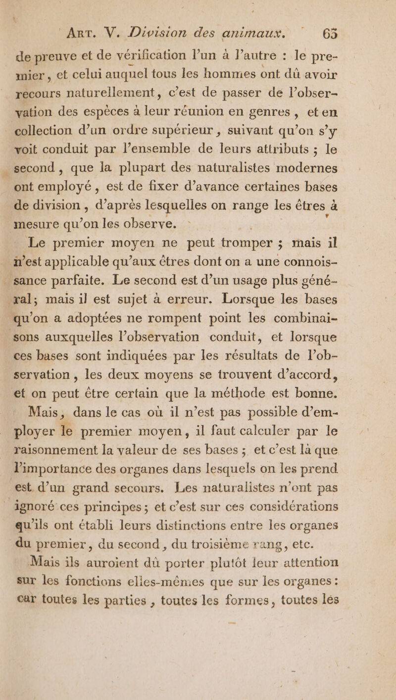 de preuve et de vérification l’un à l’ autre : : le pre- mier , et celui auquel tous les hommes ont dû avoir recours naturellement, c’est de passer de l’obser- vation des espèces a leur réunion en genres, eten collection d’un ordre supérieur , suivant qu’on s’y voit conduit par l’ensemble de leurs attributs ; le second , que la plupart des naturalistes modernes ont employé , est de fixer d’avance certaines bases de division , d’après lesquelles on range les êtres à mesure qu’on les observe. Le premier moyen ne peut tromper à 3 mais il West applicable qu’aux êtres dont on a une connois- . sance parfaite. Le second est d’un usage plus géné- ral; mais il est sujet à erreur. Lorsque les bases qu'on a adoptées ne rompent point les combinai- sons auxquelles l’observation conduit, et lorsque ces bases sont indiquées par les résultats de l’ob- servation , les deux moyens se trouvent d'accord, et on peut être certain que la méthode est bonne. Mais, dans le cas où il n’est pas possible d’em- ployer le premier moyen, il faut calculer par le raisonnement la valeur de ses bases ; et c’est là que importance des organes dans lesquels on les prend est d’un grand secours. Les naturalistes n’ont pas ignoré ces principes ; et c’est sur ces considérations qu'ils ont établi leurs distinctions entre les organes du premier, du second , du troisième rang, etc. Mais ils auroient dû porter plutôt leur attention sur les fonctions elles-mêmes que sur les organes: car toutes les parties , toutes les formes, toutes lés