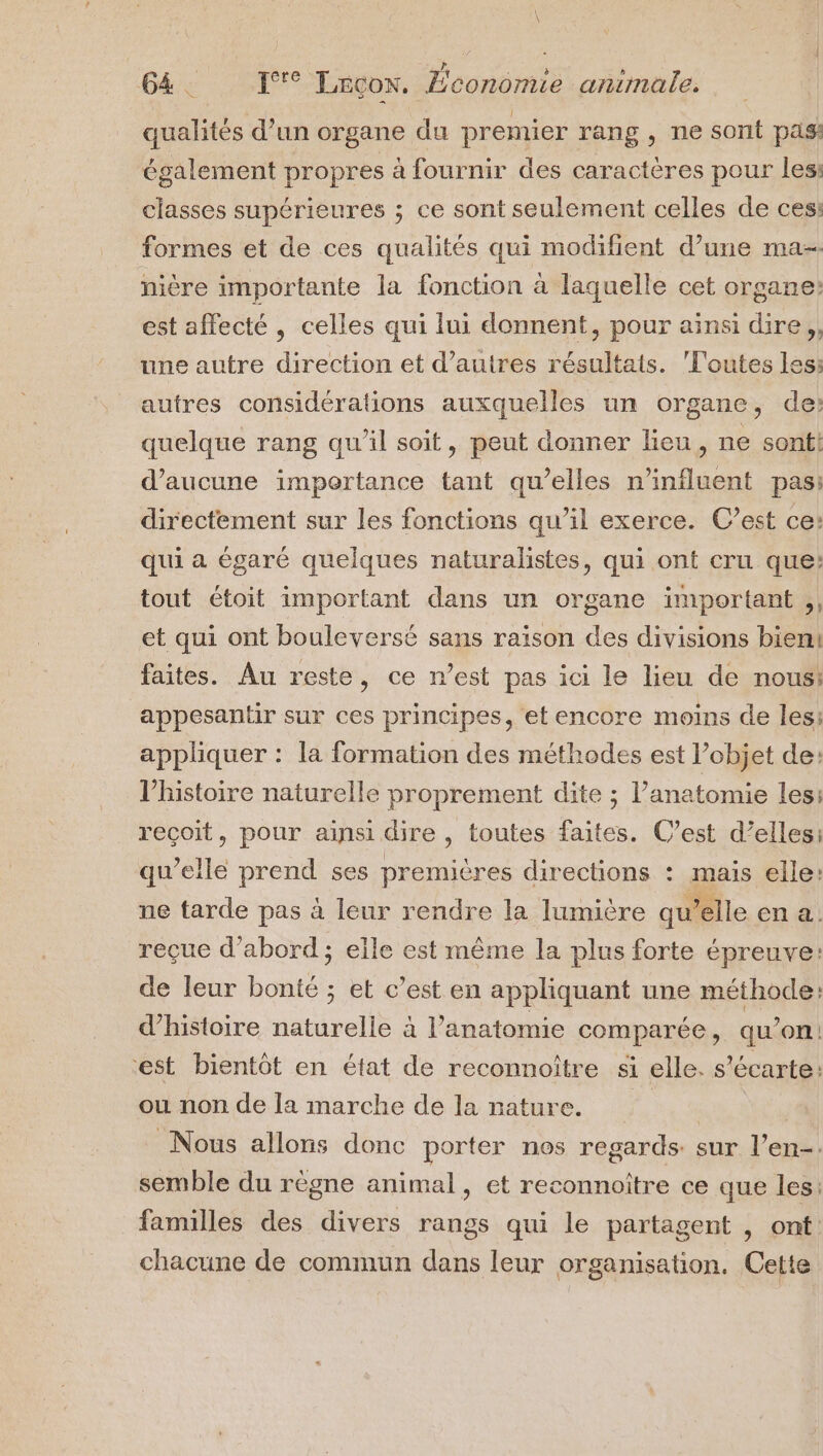 qualités d’un organe du premier rang, ne sont pas: également propres à fournir des caractères pour les classes supérieures ; ce sont seulement celles de ces: formes et de ces qualités qui modifient d’une ma nière importante la fonction à laquelle cet organe: est affecté , celles qui lui donnent, pour ainsi dire, une autre direction et d’autres résultats. Foutes les: autres considérations auxquelles un organe, de: quelque rang qu’il soit, peut donner lieu, ne sonti d'aucune importance tant qu’elles n'influent pas: directement sur les fonctions qu’il exerce. C’est ce: qui a égaré quelques naturalistes, qui ont cru que: tout étoit important dans un organe important ,, et qui ont bouleversé sans raison des divisions bien! faites. Au reste, ce n’est pas ici le lieu de nous: appesantir sur ces principes, et encore moins de les: appliquer : la formation des méthodes est l’objet de: l’histoire naturelle proprement dite ; l’anatomie les: reçoit, pour ainsi dire , toutes faites. C’est d’elles: qu elle prend ses premières directions : mais elle: ne tarde pas à leur rendre la lumière qu ‘elle en a. reçue d’abord ; elle est même la plus forte épreuve: de leur bonté ; et c’est en appliquant une méthode: d'histoire naturelle à l’anatomie comparée , qu'on: est bientôt en état de reconnoître si elle. s écarte: ou non de la marche de la nature. | Nous allons donc porter nes regards: sur l’en-. semble du règne animal, et reconnoître ce que les: familles des divers rangs qui le partagent , ont: chacune de commun dans leur organisation. Cette