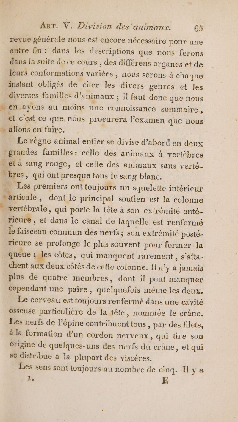 revue générale nous est encore nécessaire pour une autre fin: dans les descriptions que nous ferons dans la suite de ce cours , des différens or ganes et de leurs conformations varices &gt; NOUS serons à chaque instant obligés de citer les divers genres et les diverses families d’ ANIMAUX ; ; il faut donc que nous ren ayons au moins une connoissance sommaire , et © est ce que nous procurera l’examen que nous » allons en faire. | Le règne animal entier se divise d’abord en deux grandes familles : celle des animaux à vertcbres … ct à sang rouge, et celle des animaux sans verté- $ 5 » Qui ont presque tous le sang blanc. Les premiers ont toujours un squelette intérieur vs ; dont le principal soutien est la colonne : vertébrale, qui porte la tête à son extrémité anté- rieure , et Fra le canal de laquelle est renfermé le Eve: commun des nerfs; son extrémité posté- rieure se prolonge le plus souvent pour former la queue ; les côtes, qui manquent rarement , s’atta- chent aux deux côtés de cette colonne. In’ ÿ a jamais plus de quatre membres, dont il peut manquer cependant une paire, Ban ase même les deux. Le cerveau est toujours renfermé dans une cavité osseuse particulière de la tête, nommée le crâne. Les nerfs de l’épine contribuent tous , par des filets, à la formation d’un cordon nerveux, qui tire son origine de quelques- uns des nerfs du crâne, et qui se distribue à la plupart des viscères. Les sens sont toujours au nombre de cinq. Ilya 1. E