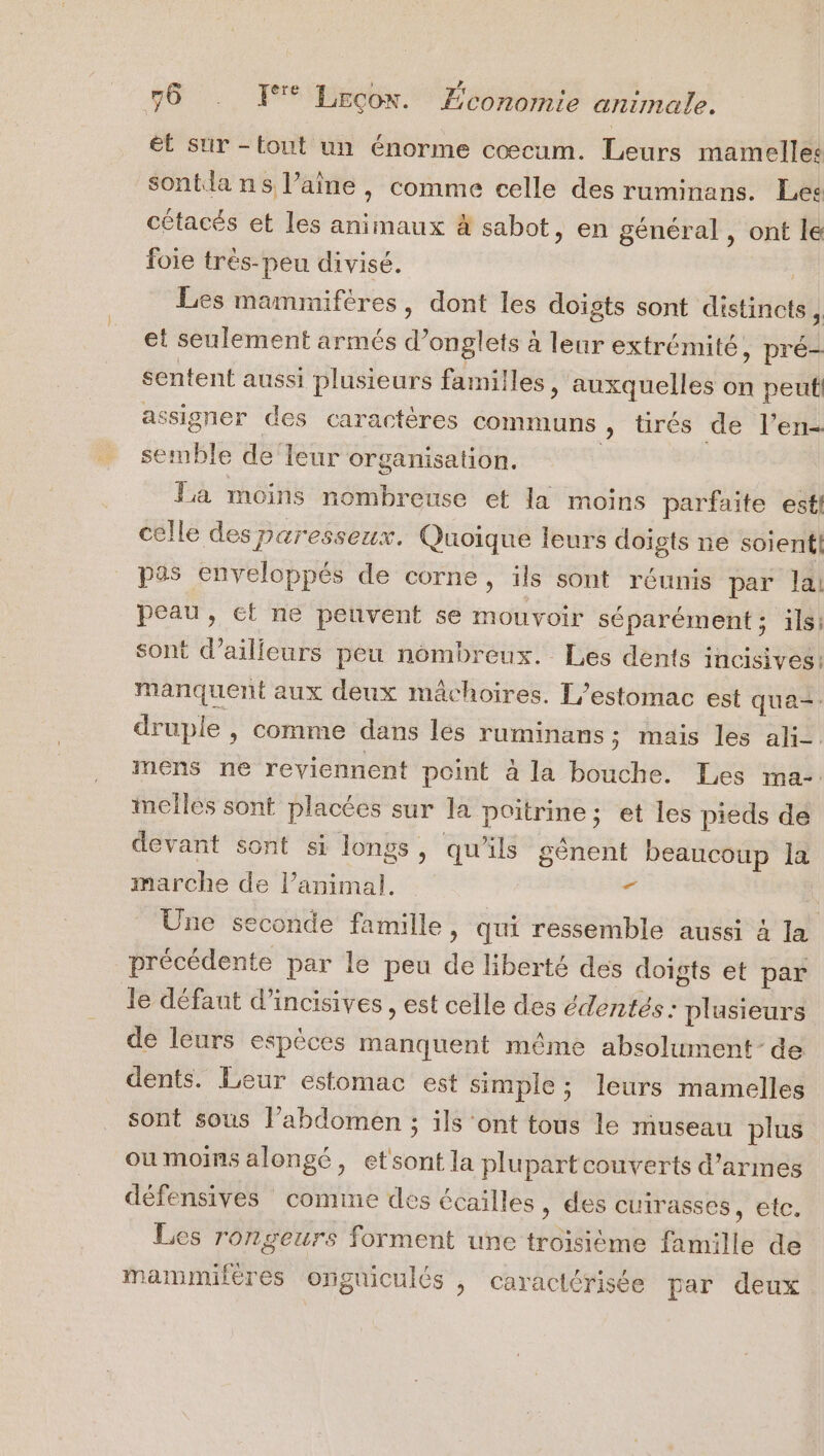 ; LA É ts €t sur -tout un énorme cœcum. Leurs mamelles sontla ns l’aîne , comme celle des ruminans. Lee cétacés et les animaux à sabot, en général , ont le foie très-peu divisé. | Les mammifères, dont les doigts sont distincts, et seulement armés d’onglets à leur extrémité, pré- sentent aussi plusieurs familles, auxquelles on peut! assigner des caractères communs » tirés de l’en- semble de leur organisation. | La moins nombreuse et la moins parfaite est! celle des paresseux. Quoique leurs doigts ne soient! pas enveloppés de corne, ils sont réunis par la! peau, ef ne peuvent se mouvoir séparément; ils; sont d’ailleurs peu nombreux. Les dents incisives: manquent aux deux mâchoires. L'estomac est qua= druple , comme dans les ruminans ; mais les ali-. mens ne reviennent point à la bouche. Les ina. mellés sont placées sur la poitrine; et les pieds de devant sont si longs, qu'ils génent beaucoup la marche de l’animal. - i Une seconde famille, qui ressemble aussi 4 la précédente par le peu de liberté des doigts et par le défaut d’incisives , est celle des édentés: plusieurs de leurs espèces manquent même absolument de dents. Leur estomac est simple ; leurs mamelles sont sous l’abdomen ; ils ‘ont tous le museau plus oumoins alongé, etsont la plupart couverts d'armes défensives comme des écailles, des cuirasses 'ÉIE Les rongeurs forment une troisième famille de mammifères onguiculés , caractérisée par deux