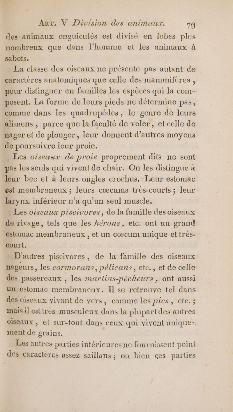 des animaux onguiculés est divisé en lobes plus nombreux que dans l’homme et les animaux à sabots. | La classe des oiseaux ne présente pas autant de caractères anatomiques que celle des mammiftres , pour distinguer en failles les espèces qui la com- posent. La forme de leurs pieds ne détermine pas, comme dans les quadrupèdes, le genre de leurs alimens , parce que la faculté de voler, et celle de nager et de plonger, leur donnent d’autres moyens de poursuivre leur proie. . Les oiseaux de proie proprement dits ne sont pas les seuls qui vivent de chair. On les distingue à leur bec et à leurs ongles crochus. Leur estomac est membraneux ; leurs cœcums trés-courts ; leur larynx inférieur n’a qu’un seul muscle. . Les oiseaux piscivores, de la famille des oiseaux de rivage, tels que les Lérons, etc. ont un grand estomac membraneux , et un coecum “ne ettres- court. | D’autres piscivores, de la famille des oiseaux nageurs, les cornor ans, pélicans, etc., et de celle des passereaux , les mnartins-pécheurs , ont aussi un estomac membraneux. Il se retrouve tel dans des oiseaux vivant de vers, comme les pics, etc. ; mais il esttrès-musculeux dans la plupart des autres oiseaux , et sur-tout dans ceux qui vivent unique-: ment de grains. Les autres parties intérieures ne fournissent point des caractères assez saillans ; ou bien çes parties