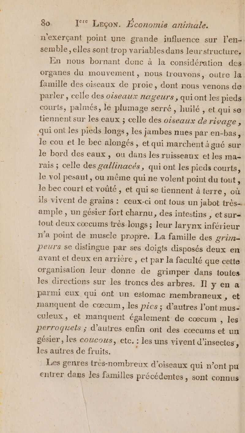 n'exerçant point une grande influence sur l'en. semble, elles sont trop variables dans leurstructure. En nous bornant donc à la considération des. organes du mouvement, nous trouvons, outre la. famille des oiseaux de proie, dont nous venons de parler , celle des oiseaux nageurs ,quiont les pieds courts, palmés, lé plumage serré , huilé , et qui se tiennent sur les eaux ; celle des oiseaux de rivage , qui ont les pieds longs, les jambes nues par en-bas, le cou et le bec alongés , et qui marchent à gué sur le bord des eaux, ou dans les ruisseaux et les ma- rais ; celle des gallinacés, qui ont les pieds courts, le vol pesant, ou même qui ne volent point du tout, le bec court et voûté , et qui se tiennent à terre , OÙ ils vivent de grains : ceux-ci ont tous un jabot très ample , un gésier fort charnu, des intestins , €tsur= tout deux cocums très-longs ; leur larynx inférieur n'a point de musele propre. La famille des STI = peurs se distingue par ses doigts disposés deux en avant et deux en arrière , et par la faculté que cette organisation leur donne de grimper dans toutes. les directions sur les troncs des arbres. Il yena parmi eux qui ont un estomac membraneux , et manquent de cœcum, les Pics ; d’autres l’ont mus- culeux, et manquent également de cœcum , les Perroquels ; d’autres enfin ont des coœcums et un gésier, les coucous, etc, : les uns vivent d'insectes, les autres de fruits. | Les genres très-nombreux d'oiseaux qui n’ont pu entrer dans les familles précédentes, sont connus