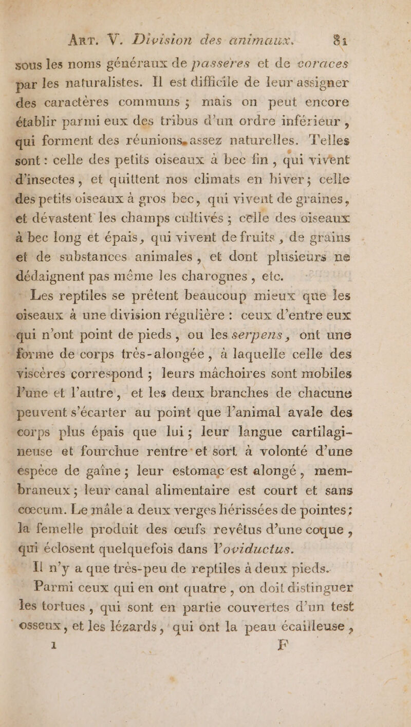 sous les noms généraux de passeres et de coraces par les naturalistes. Il est difficile de leur assigner des caractères communs 5 mais on peut encore établir parmi eux des tribus d’un ordre inférieur , qui forment des réunions, assez naturelles. d'elles sont : celle des petits oiseaux à bec fin, qui vivent “d'insectes, et quittent nos climats en Hi celle “des petits oiseaux à gros bec, qui vivent de graines, et dévastent les champs cultivés ; celle des oiseaux bec long et épais, qui vivent de fruits , de grains et de substances animales, et dont plusieurs ne dédaignent pas même les char ognes , etc. + Les reptiles se prêtent beaucoup mieux que les wïiseaux à une division régulière : ceux d’entre eux “qui n'ont point de pieds, ou lesserpens, ont une forme de corps trés-alongée, à laquelle celle des wiscères correspond ; leurs mâchoires sont mobiles Vune et l’autre, et les deux branches de chacune peuvent s’écarter au point que l’animal avale des corps plus épais que lui; leur langue cartilagi- _meuse et fourchue rentre‘et sort à volonté d’une _éspèce de gaîne ; leur estomac’est alongé, mem- braneux ; leur canal alimentaire est court et sans cœcum. Le mâle a deux verges hérissées de pointes; la femelle produit des œufs revêtus d’une coque , qui éclosent quelquefois dans loviductus. Il n’y a que très-peu de reptiles à deux pieds. Parmi ceux qui en ont quatre , on doit distinguer les tortues , qui sont en partie couvertes d’un test osseux , et Jes lézards , qui ont la peau écailleuse,