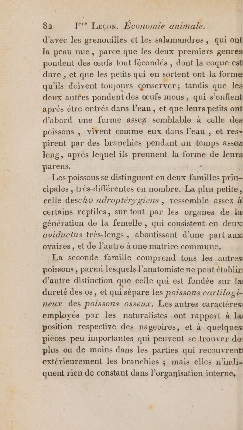 | ,, L © 82 If Lecon. Économie animale. d’avec les grenouilles et les salamandres, qui ont la peau nue, parce que les deux premiers genres pondent des œufs tout fécondés , dont la coque est ‘dure , et que les petits qui en sortent ont la forme qu'ils doivent toujours conserver; tandis que les deux autres pondent des œufs mous, qui s’enflent après être entrés dans l’eau, et que leurs petits ont d’abord une forme assez semblable à celle des poissons , vivent comme eux dans l’eau , et res- pirent par des branchies pendant un temps assez long, après lequel ils prennent la forme de leurs: parens. Les poissons se distinguent en bé familles prin2 cipales , très-différentes en nombre. La plus petite, celle desclo ndroptérygiens , ressemble assez à certains reptiles, sur tout par les organes de la génération de la femelle, qui consistent en deux oviductus trés-longs , aboutissant d’une part aux ovaires, et de l’autre à une matrice commune. La seconde famille comprend tous les autres poissons , parmi lesquels l’anatomistene peut établin d'autre distinction que celle qui est fondée sur la dureté des os, et qui sépare les poissons cartilagi- neux des poissons osseux. Les autres caractères: employés par les naturalistes _ ont rapport à la: position respective des nageoires, et à quelques pièces peu importantes qui peuvent se trouver de: plus ou de moins dans les parties qui recouvrent extérieurement les branchies ; mais elles n’indi- quent rien de constant dans l’organisation internes