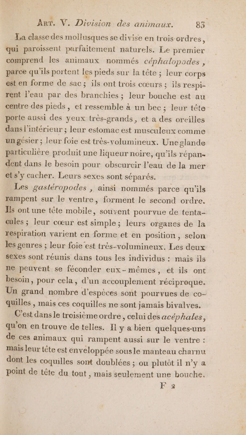 = La classe des mollusques se divise en trois ordres, qui paroissent parfaitement naturels. Le premier comprend les animaux nommés céphalopodes , parce qu'ils portent les pieds sur la tête ; Ieur corps est en forme de sac; ils ont trois cœurs ; ils respi- rent l’eau par des branchies ; leur bouche est au centre des pieds, et ressemble à un bec ; leur tête porte aussi des yeux très-srands, et a des oreilles dans l'intérieur ; leur estomac est musculeux comme un gésier ; leur foie est très-volumineux. Une glande particulière produit une liqueur noire, qu’ils répan- dent dans le besoin pour obscurcir l’eau de la mer ets y cacher. Leurs sexes sont séparés. Les gastéropodes , ainsi nommés parce qu'ils rampent sur le ventre, forment le second ordre. Ils ont une tête mobile, souvent pourvue de tenta- cules ; leur cœur est simple; leurs organes de la respiration varient en forme et en position, selon les genres ; leur foie est très-volumineux. Les deux sexes sont réunis dans tous les individus : mais ils ne peuvent se féconder eux-mêmes, et ils ont besoin, pour cela, d’un accouplement réciproque. Un grand nombre d'espèces sont pourvues de co- quilles , mais ces coquilles ne sont jamais bivalves. C'est dans le troisième ordre , celui des acéphales, qu'on en trouve de telles. Il y a bien quelques-uns de ces animaux qui rampent aussi sur le ventre : mais leur tête est enveloppée sousle manteau charnu dont les coquilles sont doublées ; ou plutôt il n’y a point de tête du tout , Mais seulement une bouche. F 2