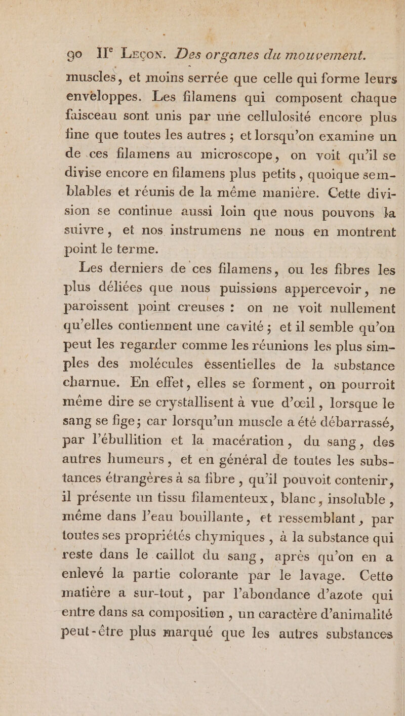 muscles, et moins serrée que celle qui forme leurs tot Les filamens qui composent chaque faisceau sont unis par une cellulosité encore plus line que toutes les autres ; et lorsqu'on examine un de .ces filamens au microscope, on voit qu’il se divise encore en filamens plus petits, quoique sem- blables et réunis de la même manière. Cette divi- sion se continue aussi loin que nous pouvons la suivre, et nos instrumens ne nous en montrent point le terme. Les derniers de ces filamens, ou les fibres les plus déliées que nous puissions appercevoir, ne paroissent point creuses : on ne voit nullement qu'elles contiennent une cavité ; et il semble qu’on peut les regarder comme les réunions les plus sim- ples des molécules éssentielles de la substance charnue. En effet, elles se forment , on pourroit même dire se crystallisent à vue d’œil , lorsque le sang se fige; car lorsqu'un muscle a été débarrassé, par l’ébullition et la macération, du sang, des autres humeurs, et en général de toutes les subs-. tances étrangères à sa fibre , qu’il pouvoit contenir, il présente un tissu filamenteux, blanc, insoluble, même dans l’eau bouillante, et ressemblant, par toutes ses propriétés chymiques , à la substance qui reste dans le caillot du sang, après qu’on en a enlevé la partie colorante par le lavage. Cette matiére a sur-iout, par l'abondance d’azote qui entre dans sa composition , un caractère d’animalité peut-être plus marqué que les autres substances