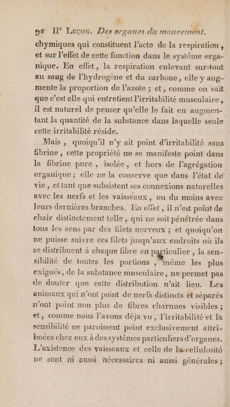 92 IE Luçon. Des organes du mouverrent. chymiques qui constituent l’acte de la respiration , et sur l’effet de cette fonction dans le système orga- nique. En eflet, la respiration enlevant sur-tout au sang de l’hydrogène et du carbone, elle y aug- mente Ja proportion de l’azote ; et, comme on sait que c’est élle qui entretient l’irritabilité musculaire , il est naturel de penser qu’elle le fait en augmen- tant la quantité de la substance dans laquelle seule celte irritabilité réside. Mais , quoiqu'il n’y ait point d'irritabilité sans fSibrine , celte propriété ne se manifeste point dans la fbrine pure , isolée, et hors de l’agrégation organique ; elle ne la conserve que dans l’état de’ vie , ettant que subsistent ses connexions naturelles avec les nerfs et les vaisséaux , où du moins avec leurs dernières branches. En effet, il n’est point de chair distinctement telle , qui ne soit pénétrée dans tous les sens par des filets nerveux ; et quoiqu’on ne puisse suivre ces filets jusqu'aux endroits où ils se distribuent à chaque fibre en particulier , la sen- sibilité de toutes les portions , même les plus exigués, de la substance musculaire, ne permet pas de douter que cette distribution n'ait lieu. Les animaux qui n'ont point de nerfs distincts et séparés n’ont point non plus de fibres charnues visibles ; el, comme nous l'avons déja vu, l’irritabilité et la sensibilité ne paroiïssent point exclusivement attri- -buées chez eux à des systèmes particuliers d’organes. L'existence des vaisseaux et celle de lwcellulosité ne sont ni aussi nécessaires ni aussi générales ;